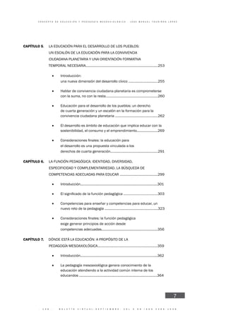 · 1 4 6 · B O L E T Í N V I R T U A L - S E P T I E M B R E - V O L 3 N 9 I S N N 2 2 6 6 - 1 5 3 6
C O N C E P T O D E E D U C A C I Ó N Y P E D A G O G Í A M E S O A X I O L Ó G I C A - J O S E M A N U E L T O U R I Ñ Á N L Ó P E Z
7
CAPÍTULO 5. LA EDUCACIÓN PARA EL DESARROLLO DE LOS PUEBLOS:
UN ESCALÓN DE LA EDUCACIÓN PARA LA CONVIVENCIA
CIUDADANA PLANETARIA Y UNA ORIENTACIÓN FORMATIVA
TEMPORAL NECESARIA............................................................................253
• Introducción:
• una nueva dimensión del desarrollo cívico ...............................255
• Hablar de convivencia ciudadana planetaria es comprometerse
con la suma, no con la resta.......................................................260
• Educación para el desarrollo de los pueblos: un derecho
de cuarta generación y un escalón en la formación para la
convivencia ciudadana planetaria .............................................262
• El desarrollo es ámbito de educación que implica educar con la
sostenibilidad, el consumo y el emprendimiento......................269
•
• el desarrollo es una propuesta vinculada a los
• derechos de cuarta generación..................................................291
CAPÍTULO 6. LA FUNCIÓN PEDAGÓGICA: IDENTIDAD, DIVERSIDAD,
ESPECIFICIDAD Y COMPLEMENTARIEDAD. LA BÚSQUEDA DE
COMPETENCIAS ADECUADAS PARA EDUCAR ........................................299
• Introducción.................................................................................301
•
• Competencias para enseñar y competencias para educar, un
nuevo reto de la pedagogía ........................................................323
•
• exige generar principios de acción desde
• competencias adecuadas...........................................................356
CAPÍTULO 7. DÓNDE ESTÁ LA EDUCACIÓN: A PROPÓSITO DE LA
PEDAGOGÍA MESOAXIOLÓGICA...............................................................359
• Introducción.................................................................................362
• La pedagogía mesoaxiológica genera conocimiento de la
educación atendiendo a la actividad común interna de los
educandos ..................................................................................364
 