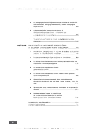 · 1 4 7 · B O L E T Í N V I R T U A L - S E P T I E M B R E - V O L 3 N 9 I S N N 2 2 6 6 - 1 5 3 6
C O N C E P T O D E E D U C A C I Ó N Y P E D A G O G Í A M E S O A X I O L Ó G I C A - J O S E M A N U E L T O U R I Ñ Á N L Ó P E Z
8
• La pedagogía mesoaxiológica construye ámbitos de educación
especializada ...............................................................................374
•
• conocimiento de la educación y caracteriza a la
• pedagogía como mesoaxiológica ...............................................391
• es
disciplinar.....................................................................................400
CAPÍTULO 8. UNA APLICACIÓN DE LA PEDAGOGÍA MESOAXIOLÓGICA:
LA EDUCACIÓN ARTÍSTICA COMO ÁMBITO DE EDUCACIÓN..................405
• Introducción. Una propuesta en el punto de partida: la educación
artística es sustantivamente educación....................................407
• Educación artística y la triple acepción de “disciplina”.............417
• La educación artística como conocimiento de la educación con
mentalidad y mirada pedagógicas.............................................419
• La educación artística como ámbito
• general de educación .................................................................427
• La educación artística como ámbito de educación general y
vocacional-profesional ................................................................431
• Determinación conceptual de las artes como ámbito de
educación: educación “por” las artes, “para” un arte y “con” un
arte...............................................................................................437
•
artística .......................................................................................443
•
• de formación no resuelve bien la relación
• teoría-práctica en la educación artística ..................................446
REFERENCIAS BIBLIOGRÁFICAS.............................................................453
RELACIÓN DE CUADROS..........................................................................481
 