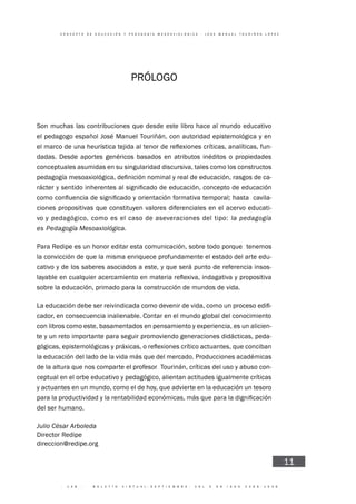 · 1 4 8 · B O L E T Í N V I R T U A L - S E P T I E M B R E - V O L 3 N 9 I S N N 2 2 6 6 - 1 5 3 6
C O N C E P T O D E E D U C A C I Ó N Y P E D A G O G Í A M E S O A X I O L Ó G I C A - J O S E M A N U E L T O U R I Ñ Á N L Ó P E Z
11
PRÓLOGO
Son muchas las contribuciones que desde este libro hace al mundo educativo
el pedagogo español José Manuel Touriñán, con autoridad epistemológica y en
-
dadas. Desde aportes genéricos basados en atributos inéditos o propiedades
conceptuales asumidas en su singularidad discursiva, tales como los constructos
-
cavila-
ciones propositivas que constituyen valores diferenciales en el acervo educati-
vo y pedagógico, como es el caso de aseveraciones del tipo: la pedagogía
es Pedagogía Mesoaxiológica.
Para Redipe es un honor editar esta comunicación, sobre todo porque tenemos
la convicción de que la misma enriquece profundamente el estado del arte edu-
cativo y de los saberes asociados a este, y que será punto de referencia insos-
sobre la educación, primado para la construcción de mundos de vida.
-
cador, en consecuencia inalienable. Contar en el mundo global del conocimiento
con libros como este, basamentados en pensamiento y experiencia, es un alicien-
te y un reto importante para seguir promoviendo generaciones didácticas, peda-
la educación del lado de la vida más que del mercado. Producciones académicas
de la altura que nos comparte el profesor Tourinán, críticas del uso y abuso con-
ceptual en el orbe educativo y pedagógico, alientan actitudes igualmente críticas
y actuantes en un mundo, como el de hoy, que advierte en la educación un tesoro
del ser humano.
Julio César Arboleda
Director Redipe
direccion@redipe.org
 