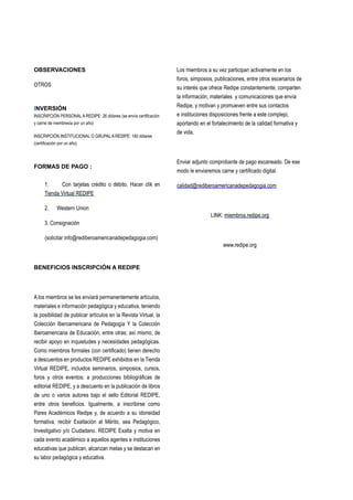 OBSERVACIONES
OTROS
INVERSIÓN
INSCRIPCIÓN PERSONAL A REDIPE: 26 dólares (se envía certificación
y carne de membresía por un año)
INSCRIPCIÒN INSTITUCIONAL O GRUPAL A REDIPE: 180 dólares
(certificación por un año)
FORMAS DE PAGO :
1.     Con tarjetas crédito o débito. Hacer clik en
Tienda Virtual REDIPE
2. Western Union
3. Consignación
(solicitar info@rediberoamericanadepedagogia.com)
BENEFICIOS INSCRIPCIÓN A REDIPE
A los miembros se les enviará permanentemente artículos,
materiales e información pedagógica y educativa, teniendo
la posibilidad de publicar artículos en la Revista Virtual, la
Colección Iberoamericana de Pedagogía Y la Colección
Iberoamericana de Educación, entre otras; así mismo, de
recibir apoyo en inquietudes y necesidades pedagógicas.
Como miembros formales (con certificado) tienen derecho
a descuentos en productos REDIPE exhibidos en la Tienda
Virtual REDIPE, incluidos seminarios, simposios, cursos,
foros y otros eventos; a producciones bibliográficas de
editorial REDIPE, y a descuento en la publicación de libros
de uno o varios autores bajo el sello Editorial REDIPE,
entre otros beneficios. Igualmente, a inscribirse como
Pares Académicos Redipe y, de acuerdo a su idoneidad
formativa, recibir Exaltación al Mérito, sea Pedagógico,
Investigativo y/o Ciudadano. REDIPE Exalta y motiva en
cada evento académico a aquellos agentes e instituciones
educativas que publican, alcanzan metas y se destacan en
su labor pedagógica y educativa.
Los miembros a su vez participan activamente en los
foros, simposios, publicaciones, entre otros escenarios de
su interés que ofrece Redipe constantemente; comparten
la información, materiales y comunicaciones que envía
Redipe, y motivan y promueven entre sus contactos
e instituciones disposiciones frente a este complejo,
aportando en el fortalecimiento de la calidad formativa y
de vida.
Enviar adjunto comprobante de pago escaneado. De ese
modo le enviaremos carne y certificado digital.
calidad@rediberoamericanadepedagogia.com
LINK: miembros.redipe.org
www.redipe.org
 