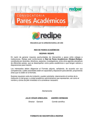 Educadores por la calidad formativa y de vida
RED DE PARES ACADÉMICOS
REDPAR- REDIPE
En razón de generar mayores oportunidades de intercambio y apoyo entre colegas e
instituciones, Redipe está conformando la Red de Pares Académicos (Redpar-Redipe),
constituida por docentes, directivos, asesores, investigadores, entre otros agentes educativos
de diferentes países, que se desempeñen como pares académicos o que tengan valores y
disposiciones para hacerlo.
Los interesados deben diligenciar el Formato adjunto, señalando, de acuerdo con sus
competencias, cuáles actividades están en capacidad y disposición para atender, proponiendo
otras que no estén en el formato.
Quienes requieran carta de invitación, pueden solicitarla, relacionando el nombre de la
institución (o del grupo o unidad académico administrativa) que representan, así como el
nombre y correo de jefe inmediato si lo consideran necesario.
Atentamente
JULIO CÉSAR ARBOLEDA        ANDRÉS HERMANN
Director    General                   Comité científico
FORMATO DE INSCRIPCIÓN A REDPAR
 