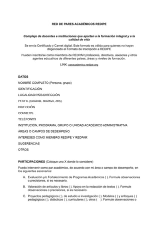 RED DE PARES ACADÉMICOS REDIPE
Complejo de docentes e instituciones que aportan a la formación integral y a la
calidad de vida
Se envía Certificado y Carnet digital. Este formato es válido para quienes no hayan
diligenciado el Formato de Inscripción a REDIPE
Pueden inscribirse como miembros de REDPAR profesores, directivos, asesores y otros
agentes educativos de diferentes países, áreas y niveles de formación.
LINK: paracademico.redipe.org
DATOS
NOMBRE COMPLETO (Persona, grupo)
IDENTIFICACIÓN
LOCALIDAD/PAÍS/DIRECCIÓN
PERFIL (Docente, directivo, otro)
DIRECCIÓN
CORREOS
TELÉFONOS
INSTITUCIÓN, PROGRAMA, GRUPO O UNIDAD ACADÉMICO ADMINISTRATIVA
ÁREAS O CAMPOS DE DESEMPEÑO
INTERESES COMO MIEMBRO REDIPE Y REDPAR
SUGERENCIAS
OTROS
PARTICIPACIONES (Coloque una X donde lo considere)
Puedo intervenir como par académico, de acuerdo con mi área o campo de desempeño, en
los siguientes escenarios:
A.	 Evaluación y/o Fortalecimiento de Programas Académicos ( ). Formule observaciones
o precisiones, si es necesario.
B.	 Valoración de artículos y libros ( ). Apoyo en la redacción de textos ( ). Formule
observaciones o precisiones, si es necesario.
C.	 Proyectos pedagógicos ( ), de estudio e investigación ( ). Modelos ( ) y enfoques ( )
pedagógicos ( ), didácticos ( ), curriculares ( ), otros ( ). Formule observaciones o
 