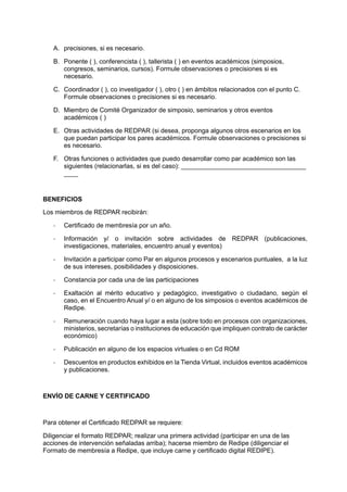 A.	 precisiones, si es necesario.
B.	 Ponente ( ), conferencista ( ), tallerista ( ) en eventos académicos (simposios,
congresos, seminarios, cursos). Formule observaciones o precisiones si es
necesario.
C.	 Coordinador ( ), co investigador ( ), otro ( ) en ámbitos relacionados con el punto C.
Formule observaciones o precisiones si es necesario.
D.	 Miembro de Comité Organizador de simposio, seminarios y otros eventos
académicos ( )
E.	 Otras actividades de REDPAR (si desea, proponga algunos otros escenarios en los
que puedan participar los pares académicos. Formule observaciones o precisiones si
es necesario.
F.	 Otras funciones o actividades que puedo desarrollar como par académico son las
siguientes (relacionarlas, si es del caso): ___________________________________
____
BENEFICIOS
Los miembros de REDPAR recibirán:
-	 Certificado de membresía por un año.
-	 Información y/ o invitación sobre actividades de REDPAR (publicaciones,
investigaciones, materiales, encuentro anual y eventos)
-	 Invitación a participar como Par en algunos procesos y escenarios puntuales, a la luz
de sus intereses, posibilidades y disposiciones.
-	 Constancia por cada una de las participaciones
-	 Exaltación al mérito educativo y pedagógico, investigativo o ciudadano, según el
caso, en el Encuentro Anual y/ o en alguno de los simposios o eventos académicos de
Redipe.
-	 Remuneración cuando haya lugar a esta (sobre todo en procesos con organizaciones,
ministerios, secretarías o instituciones de educación que impliquen contrato de carácter
económico)
-	 Publicación en alguno de los espacios virtuales o en Cd ROM
-	 Descuentos en productos exhibidos en la Tienda Virtual, incluidos eventos académicos
y publicaciones.
ENVÍO DE CARNE Y CERTIFICADO
Para obtener el Certificado REDPAR se requiere:
Diligenciar el formato REDPAR; realizar una primera actividad (participar en una de las
acciones de intervención señaladas arriba); hacerse miembro de Redipe (diligenciar el
Formato de membresía a Redipe, que incluye carne y certificado digital REDIPE).
 