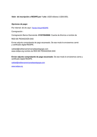 Valor  de inscripción a REDIPE por 1 año: US20 dólares ó ($38.000).
Opciones de pago:
Por internet: dé clic aquí: Tienda Virtual REDIPE
Consignación :
Consignación Banco Davivienda  015570049666. Cuenta de Ahorros a nombre de
RED DE PEDAGOGÍA SAS
Enviar adjunto comprobante de pago escaneado. De ese modo le enviaremos carné
y certificado digital REDIPE.
calidad@rediberoamericanadepedagogia.com
www.redipe.org nombre de RED DE PEDAGOGIA SAS
Enviar adjunto comprobante de pago escaneado. De ese modo le enviaremos carne y
certificado digital REDIPE.
calidad@rediberoamericanadepedagogia.com
www.redipe.org
 