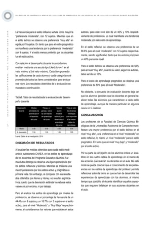 ·17·BOLETÍNVIRTUAL-SEPTIEMBRE-VOL3N10ISNN2266-1536
L O S E S T I L O S D E E N S E Ñ A N Z A A P A R T I R D E L O S E S T I L O S D E A P R E N D I Z A J E D E L O S D O C E N T E S D E L A F A C U L T A D D E C I E N C I A S Q U Í M I C O B I O L Ó G I C A S
La frecuencia para el estilo reflexivo señala como mayor la
“preferencia moderada”, con 12 sujetos. Mientras que en
el estilo teórico se observa una preferencia “muy alta” el-
egida por 9 sujetos. En tanto que para el estilo pragmático
se manifiesta una tendencia por la preferencia “moderada”
con 9 sujetos. Y el estilo menos preferido por los docentes
fue el estilo activo.
Con relación al desempeño docente los estudiantes
evalúan mediante una escala tipo Likert donde 1 es el
valor mínimo y 5 el valor máximo. Cada ítem promedia
las calificaciones de cada alumno y cada categoría es el
promedio de todos los ítems considerados para evaluar
ese rubro. Los resultados obtenidos de la evaluación se
muestran a continuación.
Tabla8. Tabla de resultadosde la evaluación del desem-
peño docente
Desempeño
docente
Efectúa
actividades de
aprendizaje en
el desarrollo
del curso
Planea, or-
ganiza y valora
las actividades
de aprendizaje
del curso
Valora y
asume
modelos
teóricos para
desarrollar el
aprendizaje
del curso
Pone en prác-
tica diversas
estrategias
que respondan
a las necesi-
dades de
aprendizaje.
Media 4.06 4.08 4.08 4.04
St. desviación 1.04 1.05 1.04 1.03
Fuente: Datos de la investigación, 2014.
DISCUSIÓN DE RESULTADOS
Al analizar las medias obtenidas para cada estilo medi-
ante el cuestionario CHAEA, en los estilos de aprendizaje
de los docentes del Programa Educativo Químico Far-
macéutico Biólogo se observa una ligera preferencia por
los estilos reflexivos y teóricos. Mientras se presenta una
menor preferencia por los estilos activo y pragmático a
primera vista. Sin embargo, al comparar con los resulta-
dos obtenidos por Alonso y Honey, no resultan significa-
tivos puesto que la desviación estándar no rebasa estos
valores ni por encima, ni por debajo.
Pero al analizar los estilos de aprendizaje por niveles de
preferencia, se observa un porcentaje de frecuencia de un
44.4% con 8 sujetos y un 16.7% con 3 sujetos en el estilo
activo, para el nivel “Moderado” y “Muy Baja” respectiva-
mente, si consideramos los valores que establecen estos
autores, para este nivel son de un 40% y 10% respecti-
vamente de preferencia. Lo cual manifiesta una tendencia
moderada por este estilo de aprendizaje.
En el estilo reflexivo se observa una preferencia de un
66.6% para el nivel “moderado” con 12 sujetos respectiva-
mente, siendo significativo dado que los autores proponen
un 40% para este nivel.
Para el estilo teórico se observa una preferencia de 50%
para el nivel “muy alto”, cuando su valor, según los autores,
debe ser de un 10%.
Para el estilo de aprendizaje pragmático se observa una
preferencia de 50% para el nivel “Moderado”.
No obstante, la encuesta de evaluación docente deja ver
que los alumnos perciben que los docentes en general re-
alizan todas las acciones que caracterizan a cada estilo
de aprendizaje, aunque de manera particular en algunos
casos no lo realizan.
CONCLUSIONES
Los profesores de la Facultad de Ciencias Químico Bi-
ológicas de la Universidad Autónoma de Campeche mani-
fiestan una mayor preferencia por el estilo teórico en el
nivel “muy alto”, una preferencia en el nivel “moderado” en
estilo reflexivo, lo mismo un nivel “moderado” para el estilo
pragmático. En tanto que un nivel “muy bajo” y “moderado”
por el estilo activo.
Por su parte la percepción de los alumnos indica un equi-
librio en los cuatro estilos de aprendizaje en el marco de
las acciones que realizan los docentes en el aula. De este
modo se puede concluir que el conocimiento de las prefer-
encias en los estilos de aprendizaje del profesor permite
reflexionar sobre la forma en que se han de desarrollar las
experiencias de aprendizaje con los alumnos, al mismo
tiempo que posibilita al docente identificar aquellos aspec-
tos que requiere fortalecer en sus acciones docentes en
el aula.
 