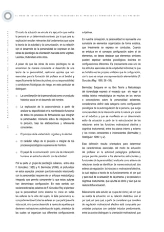 ·20·BOLETÍNVIRTUAL-SEPTIEMBRE-VOL3N10ISNN2266-1536
E L M O D O D E A C T U A C I Ó N P R O F E S I O N A L P E D A G Ó G I C O E N E L P R O C E S O D E F O R M A C I Ó N I N I C I A L D E L P R O F E S O R
El modo de actuación se vincula a la ejecución que realiza
la persona en un determinado contexto, por lo que para su
explicación resultan relevantes los fundamentos que sobre
la teoría de la actividad y la comunicación, en su relación
con el desarrollo de la personalidad se expresan en las
obras de psicólogos de orientación marxista como Vigotski,
Leontiev, Rubinstein entre otros.
A pesar de que las obras de estos psicólogos no se
encaminan de manera consciente al desarrollo de una
teoría de la personalidad, realizaron aportes que son
esenciales para la formación del profesor en el beisbol y
específicamente del área de picheo por su responsabilidad
y condiciones fisiológicas de riesgo, en este particular se
distinguen:
o	 La consideración de la personalidad como un producto
histórico social en el desarrollo del hombre.
o	 La explicación de la autoconciencia a partir de
analizar su especificidad en la manifestación funcional
de todos los procesos de formaciones que integran
la personalidad, momento activo de integración de
lo psíquico, bajo las elaboraciones y reflexiones
conscientes.
o	 El principio de la unidad de lo cognitivo y lo afectivo.
o	 El carácter reflejo de lo psíquico e integral de los
procesos psicológicos superiores del hombre.
o	 El papel de la comunicación como vía de interacción
humana, en estrecha relación con la actividad.
Por su parte un grupo de psicólogos cubanos, entre ellos
F. González (1985) y R. Bermúdez (1996), al profundizar
en estos aspectos precisan que todo estudio relacionado
con la personalidad requiere de un enfoque metodológico
integrado que permita comprender lo que estos autores
han denominado configuración. En este sentido son
esclarecedoras las palabras de F. González Rey al plantear
que la personalidad como sistema no crece en todas
las esferas de la vida del sujeto, ni éste personaliza su
comportamiento en todas las esferas en que participa en la
vida social, sino que se desarrolla a través de aquellas que
devienen motivaciones auténticas del sujeto, alrededor de
las cuales se organizan sus diferentes configuraciones
subjetivas.
En nuestra concepción, la personalidad no representa una
sumatoria de elementos organizados de forma estática,
que linealmente se expresa en conductas. Cuando
se enfatiza en el concepto configuración sobre el de
elementos, se desea destacar que elementos similares
pueden expresar sentidos psicológicos distintos en
configuraciones diferentes. Es precisamente este uno de
los atributos esenciales de la subjetividad individual, la que
es holística en las propias unidades que la configuración,
con lo que se rompe una representación elementalista (F.
González Rey: 1995, 58 - 59).
Bermúdez Sarguera en su libro Teoría y Metodología
del Aprendizaje expresó al respecto que sin negar la
validez teórico metodológica de muchas de las teorías
o concepciones sobre la personalidad existentes,
consideramos definir esta categoría como configuración
psicológica de la autorregulación de la persona, que surge
como resultado de la interacción entre lo natural y lo social
en el individuo y que se manifiesta en un determinado
estilo de actuación a partir de la estructuración de las
relaciones entre las funciones motivacional afectiva y
cognitiva instrumental, entre los planos interno y externo
y los niveles conscientes e inconscientes (Bermúdez y
Rodríguez: 1996,1 y 2).
Esta definición resulta orientadora para determinar
las características esenciales del modo de actuación
del profesor en la actividad pedagógica profesional,
porque permite penetrar a los elementos estructurales y
funcionales de la personalidad, analizarla como sistema de
relaciones donde se identifican de manera estructural, dos
esferas de regulación: la inductora o motivacional afectiva,
la cual explica a través de su funcionamiento, el por qué
y para qué de la actuación de la persona, y la ejecutora o
cognitiva instrumental, que apunta al cómo y con qué se
realiza dicha actuación.
Básicamente este estudio se ocupa del cómo y el con qué
se realiza la actuación, en su relación dialéctica, con el
por qué y el para qué, a partir de considerar que la esfera
de regulación motivacional afectiva está compuesta por
unidades psíquicas con carácter inductor predominante,
entre las que se distinguen: la orientación motivacional, que
 