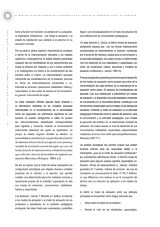 ·21·BOLETÍNVIRTUAL-SEPTIEMBRE-VOL3N10ISNN2266-1536
E L M O D O D E A C T U A C I Ó N P R O F E S I O N A L P E D A G Ó G I C O E N E L P R O C E S O D E F O R M A C I Ó N I N I C I A L D E L P R O F E S O R
tiene la función de movilizar a la persona en su actuación;
la expectativa motivacional, que dirige la actuación y el
estado de satisfacción que sostiene a la persona en su
actuación concreta.
Por su parte la esfera cognitivo instrumental se configura
a través de la instrumentación ejecutora y los estados
cognitivos y metacognitivos. El estado cognitivo generaliza
cualquier tipo de manifestación de los conocimientos que
posea la persona con respecto a uno o varios contextos
y el metacognitivo se refiere a los conocimientos de esa
persona sobre sí mismo. La instrumentación ejecutora
comprende las manifestaciones de la actuación personal
en forma de instrumentaciones conscientes o no,
traducida en acciones, operaciones, habilidades, hábitos y
capacidades, en las cuales se expresa el funcionamiento,
en general, instrumental del sujeto.
Se hace necesario reforzar algunas ideas respecto a
la interrelación dialéctica de las unidades psíquicas
mencionadas en el funcionamiento de la personalidad
como las siguientes: las estructuras cognitivas de una
persona no pueden configurarse si éstas no poseen
las instrumentaciones intelectuales correspondientes
para lograrlas y viceversa. Cuando el funcionamiento
instrumental intelectual del sujeto es significativo, es
porque su estado cognitivo también es efectivo. La
personalidad se caracteriza por una peculiar estructuración
de relaciones entre lo inductor y lo ejecutor como premisa y
resultado de la actuación concreta del sujeto, así como, de
la estructuración de relaciones de las unidades funcionales
que conforman cada una de las esferas de regulación por
separado (Bermúdez y Rodríguez: 1996,4 y 5).
De ahí se explica, que el modo de actuar representa una
configuración psicológica que integran diversas unidades
psíquicas de lo inductor y lo ejecutor, que permite
modelar una determinada ejecución mediante acciones y
operaciones propias de la actividad, expresando en ella
sus niveles de motivación, conocimientos, habilidades,
hábitos y capacidades.
Los doctores L. García, T. Miranda y F. Addine, al referirse
a los modos de actuación o el modo de actuación de los
profesores y estudiantes en la profesión pedagógica
enriquecen las ideas hasta aquí expresadas y posibilitan
llegar a una conceptualización en el modo de actuación de
los profesores de las universidades pedagógicas.
En esta dirección L. García, al definir modos de actuación
profesional expresa que son las formas históricamente
condicionadas de desempeñarse el docente, constituido
por el conjunto de métodos y estado para la comunicación y
la actividad pedagógica, los cuales revelan un determinado
nivel de desarrollo de sus habilidades y capacidades, así
como, de constructos, rutinas, esquemas y modelos de
actuación profesional (L. García: 1996,19).
Precisaelpapeldelautoperfeccionamientoparaeldesarrollo
de los modos de actuación como proceso que parte de la
concientización por cada profesor de la importancia de su
actuación como sujeto. El colectivo de investigadores del
proyecto Vías que contribuyen a transformar los modos
de actuación y a desarrollar las potencialidades creadoras
de los docentes en la Secundaria Básica, constituyen una
herramienta indispensable para el trabajo en las categorías
escolares. Entiende el modo de actuación en la actividad
pedagógica profesional como el sistema de acciones, para
la comunicación y la actividad pedagógica, que modela
la ejecución del profesor en un determinado contexto de
actuación, las cuales revelan el nivel de desarrollo de sus
conocimientos, habilidades, capacidades, potencialidades
creadoras y le sirve como medio para autoperfeccionarse (
Remedios,2001:17 ).
Un análisis conceptual nos permite evaluar que existen
diversos criterios para las respuestas dadas a la
interrogante ¿qué es el modo de actuación profesional?,
así encontramos definiciones donde el término modo de
actuación para algunos autores significa capacidades (C.
Álvarez), formas de desempeñarse (L. García), métodos
generales (O. Fuentes), sistema de acciones las que se
consideran en una secuencia (V. Gala, R. Plá, F. Addine).
Lo que diferencia a los autores no es la concepción del
término sino su intención de aplicación a los objetos de
trabajo.
Al definir el modo de actuación entre sus atributos
principales se encuentran como rasgos comunes que:
o	 Actúa sobre el objeto de la profesión
o	 Revela el nivel de las habilidades, capacidades,
 