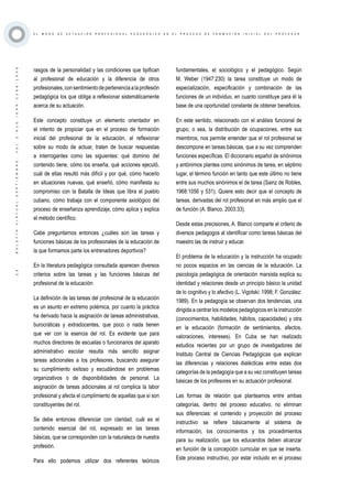 ·23·BOLETÍNVIRTUAL-SEPTIEMBRE-VOL3N10ISNN2266-1536
E L M O D O D E A C T U A C I Ó N P R O F E S I O N A L P E D A G Ó G I C O E N E L P R O C E S O D E F O R M A C I Ó N I N I C I A L D E L P R O F E S O R
rasgos de la personalidad y las condiciones que tipifican
al profesional de educación y la diferencia de otros
profesionales,consentimientodepertenenciaalaprofesión
pedagógica los que obliga a reflexionar sistemáticamente
acerca de su actuación.
Este concepto constituye un elemento orientador en
el intento de propiciar que en el proceso de formación
inicial del profesional de la educación, al reflexionar
sobre su modo de actuar, traten de buscar respuestas
a interrogantes como las siguientes: qué dominio del
contenido tiene, cómo los enseña, qué acciones ejecutó,
cuál de ellas resultó más difícil y por qué, cómo hacerlo
en situaciones nuevas, qué enseñó, cómo manifiesta su
compromiso con la Batalla de Ideas que libra el pueblo
cubano, cómo trabaja con el componente axiológico del
proceso de enseñanza aprendizaje, cómo aplica y explica
el método científico.
Cabe preguntarnos entonces ¿cuáles son las tareas y
funciones básicas de los profesionales de la educación de
la que formamos parte los entrenadores deportivos?
En la literatura pedagógica consultada aparecen diversos
criterios sobre las tareas y las funciones básicas del
profesional de la educación:
La definición de las tareas del profesional de la educación
es un asunto en extremo polémica, por cuanto la práctica
ha derivado hacia la asignación de tareas administrativas,
burocráticas y extradocentes, que poco o nada tienen
que ver con la esencia del rol. Es evidente que para
muchos directores de escuelas o funcionarios del aparato
administrativo escolar resulta más sencillo asignar
tareas adicionales a los profesores, buscando asegurar
su cumplimiento exitoso y escudándose en problemas
organizativos o de disponibilidades de personal. La
asignación de tareas adicionales al rol complica la labor
profesional y afecta el cumplimiento de aquellas que sí son
constituyentes del rol.
Se debe entonces diferenciar con claridad, cuál es el
contenido esencial del rol, expresado en las tareas
básicas, que se corresponden con la naturaleza de nuestra
profesión.
Para ello podemos utilizar dos referentes teóricos
fundamentales, el sociológico y el pedagógico. Según
M. Weber (1947:230) la tarea constituye un modo de
especialización, especificación y combinación de las
funciones de un individuo, en cuanto constituye para él la
base de una oportunidad constante de obtener beneficios.
En este sentido, relacionado con el análisis funcional de
grupo, o sea, la distribución de ocupaciones, entre sus
miembros, nos permite entender que el rol profesional se
descompone en tareas básicas, que a su vez comprenden
funciones específicas. El diccionario español de sinónimos
y antónimos plantea como sinónimos de tarea, en séptimo
lugar, el término función en tanto que este último no tiene
entre sus muchos sinónimos el de tarea (Sainz de Robles,
1968:1056 y 531). Quiere esto decir que el concepto de
tareas, derivadas del rol profesional en más amplio que el
de función (A. Blanco, 2003:33).
Desde estas precisiones, A. Blanco comparte el criterio de
diversos pedagogos al identificar como tareas básicas del
maestro las de instruir y educar.
El problema de la educación y la instrucción ha ocupado
no pocos espacios en las ciencias de la educación. La
psicología pedagógica de orientación marxista explica su
identidad y relaciones desde un principio básico la unidad
de lo cognitivo y lo afectivo (L. Vigotski: 1998; F. González:
1989). En la pedagogía se observan dos tendencias, una
dirigida a centrar los modelos pedagógicos en la instrucción
(conocimientos, habilidades, hábitos, capacidades) y otra
en la educación (formación de sentimientos, afectos,
valoraciones, intereses). En Cuba se han realizado
estudios recientes por un grupo de investigadores del
Instituto Central de Ciencias Pedagógicas que explican
las diferencias y relaciones dialécticas entre estas dos
categorías de la pedagogía que a su vez constituyen tareas
básicas de los profesores en su actuación profesional.
Las formas de relación que planteamos entre ambas
categorías, dentro del proceso educativo, no eliminan
sus diferencias: el contenido y proyección del proceso
instructivo se refiere básicamente al sistema de
información, los conocimientos y los procedimientos
para su realización, que los educandos deben alcanzar
en función de la concepción curricular en que se inserta.
Este proceso instructivo, por estar incluido en el proceso
 