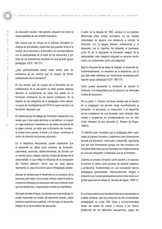 ·24·BOLETÍNVIRTUAL-SEPTIEMBRE-VOL3N10ISNN2266-1536
E L M O D O D E A C T U A C I Ó N P R O F E S I O N A L P E D A G Ó G I C O E N E L P R O C E S O D E F O R M A C I Ó N I N I C I A L D E L P R O F E S O R
de educación escolar, más general, adquiere de hecho la
responsabilidad de ser también educativo.
Ello implica que se incluya en el proceso educativo un
sistema de actividades y relaciones que guarden entre sí la
unidad: de lo instructivo y lo educativo; en correspondencia
con la particularidad de la edad de los educandos y por
tanto de los subsistemas escolares de que se trate (grupo
pedagogía, ICCP, 1997:31).
¿Qué particularidades tienen estas tareas para los
profesores de los centros que se ocupan de formar
profesionales de la educación?
En los centros que se ocupan de la formación de los
profesionales de la educación se debe prestar especial
atención al cumplimiento de estas dos tareas en la
formación profesional de los futuros profesores. En el
estudio de las categorías de la pedagogía como ciencia,
un grupo de investigadores del ICCP al hacer mención a la
formación, expresan que:
El análisis del par de categorías: formación y desarrollo, nos
revela que si bien estos términos no se definen, sí ocupan
un lugar jerárquico importante en las ideas educativas de
la etapa colonial, en tanto que la formación del hombre -
la unidad entre pensar, el sentir y el actuar- constituye el
centro de atención del proceso educativo.
En la República Neocolonial, puede expresarse que
el desarrollo se utiliza como sinónimo de formación,
crecimiento, evolución, desenvolvimiento; se concibe con
un sentido pleno, integral, referido a todas las facetas de la
personalidad, lo que refleja la influencia de la concepción
del “hombre plenario”, hecho que sin duda alguna
representa un paso de avance para la Pedagogía cubana.
Aunque se declara que el desarrollo es un producto de la
herencia y del medio físico social, el factor determinante es
la herencia biológica y la educación sólo una condición para
que las tendencias y capacidades innatas se manifiesten.
Derivado de este enfoque, se plantea que el aprendizaje no
puede trascender los límites del desarrollo natural y debe
propiciar experiencias positivas, a fin de lograr el desarrollo
integral de la personalidad del educando.
A partir de la década de 1960, aunque no se precisan
diferencias entre ambos conceptos, en las fuentes
consultadas se aprecia una tendencia a vincular la
formación con la espera afectivo motivacional y, el
desarrollo, con la cognitiva. No obstante, al plantearse
como fin de la educación la formación integral de la
personalidad, esta categoría adquiere un alcance mucho
mayor, su comprensión como una integridad.
Bajo la influencia de las ideas de Vigotski, el desarrollo es,
fundamentalmente, un resultado de la enseñanza, por lo
que ésta debe satisfacer las condiciones necesarias para
lograrlo (grupo pedagogía ICCP, 1997:37).
Como puede apreciarse la tendencia es asociar la
formación a la integralidad que se aspira en los diferentes
niveles de educación.
Por su parte, C. Álvarez de Zayas plantea que el estudio
de la pedagogía nos permite dirigir científicamente la
formación: la educación, la instrucción, y el desarrollo
de los ciudadanos de una sociedad, para alcanzar altos
niveles y excelencia, en correspondencia con los más
caros intereses de esa sociedad (C. Álvarez de Zayas,
1999:9).
El referido autor considera que la pedagogía tiene como
objeto al proceso formativo y determina como dimensiones
de este a la educación, instrucción y desarrollo; argumenta
que son tres dimensiones porque son tres procesos con
funciones diferentes que se interrelacionan dialécticamente
en uno solo integrador y totalizador que es el formativo.
Clasifica al proceso formativo como escolar y no escolar,
el primero lo define como proceso de carácter sistémico
y profesional, fundamentado en una concepción teórico
pedagógica generalizada, intencionalmente dirigida a
preparar a las nuevas generaciones para la vida social y en
primer lugar para el trabajo (C. Álvarez de Zayas, 1999:11).
Encorrespondenciaconlasideashastaaquíexpresadases
posible sintetizar, que los profesores de las universidades
pedagógicas en Cuba (ISP, Sede y microuniversidad)
tienen las tareas de instruir y educar a los futuros
profesores de las diferentes educaciones, según las
 