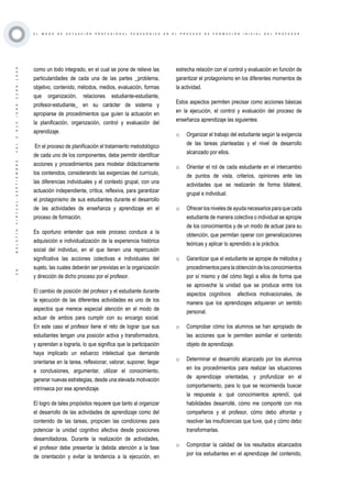 ·26·BOLETÍNVIRTUAL-SEPTIEMBRE-VOL3N10ISNN2266-1536
E L M O D O D E A C T U A C I Ó N P R O F E S I O N A L P E D A G Ó G I C O E N E L P R O C E S O D E F O R M A C I Ó N I N I C I A L D E L P R O F E S O R
como un todo integrado, en el cual se pone de relieve las
particularidades de cada una de las partes _problema,
objetivo, contenido, métodos, medios, evaluación, formas
que organización, relaciones estudiante-estudiante,
profesor-estudiante_ en su carácter de sistema y
apropiarse de procedimientos que guíen la actuación en
la planificación, organización, control y evaluación del
aprendizaje.
En el proceso de planificación el tratamiento metodológico
de cada uno de los componentes, debe permitir identificar
acciones y procedimientos para modelar didácticamente
los contenidos, considerando las exigencias del currículo,
las diferencias individuales y el contexto grupal, con una
actuación independiente, crítica, reflexiva, para garantizar
el protagonismo de sus estudiantes durante el desarrollo
de las actividades de enseñanza y aprendizaje en el
proceso de formación.
Es oportuno entender que este proceso conduce a la
adquisición e individualización de la experiencia histórica
social del individuo, en el que tienen una repercusión
significativa las acciones colectivas e individuales del
sujeto, las cuales deberán ser previstas en la organización
y dirección de dicho proceso por el profesor.
El cambio de posición del profesor y el estudiante durante
la ejecución de las diferentes actividades es uno de los
aspectos que merece especial atención en el modo de
actuar de ambos para cumplir con su encargo social.
En este caso el profesor tiene el reto de lograr que sus
estudiantes tengan una posición activa y transformadora,
y aprendan a lograrla, lo que significa que la participación
haya implicado un esfuerzo intelectual que demande
orientarse en la tarea, reflexionar, valorar, suponer, llegar
a conclusiones, argumentar, utilizar el conocimiento,
generar nuevas estrategias, desde una elevada motivación
intrínseca por ese aprendizaje.
El logro de tales propósitos requiere que tanto al organizar
el desarrollo de las actividades de aprendizaje como del
contenido de las tareas, propicien las condiciones para
potenciar la unidad cognitivo afectiva desde posiciones
desarrolladoras. Durante la realización de actividades,
el profesor debe presentar la debida atención a la fase
de orientación y evitar la tendencia a la ejecución, en
estrecha relación con el control y evaluación en función de
garantizar el protagonismo en los diferentes momentos de
la actividad.
Estos aspectos permiten precisar como acciones básicas
en la ejecución, el control y evaluación del proceso de
enseñanza aprendizaje las siguientes:
o	 Organizar el trabajo del estudiante según la exigencia
de las tareas planteadas y el nivel de desarrollo
alcanzado por ellos.
o	 Orientar el rol de cada estudiante en el intercambio
de puntos de vista, criterios, opiniones ante las
actividades que se realizarán de forma bilateral,
grupal e individual.
o	 Ofrecer los niveles de ayuda necesarios para que cada
estudiante de manera colectiva o individual se apropie
de los conocimientos y de un modo de actuar para su
obtención, que permitan operar con generalizaciones
teóricas y aplicar lo aprendido a la práctica.
o	 Garantizar que el estudiante se apropie de métodos y
procedimientosparalaobtencióndelosconocimientos
por sí mismo y del cómo llegó a ellos de forma que
se aproveche la unidad que se produce entre los
aspectos cognitivos afectivos motivacionales, de
manera que los aprendizajes adquieran un sentido
personal.
o	 Comprobar cómo los alumnos se han apropiado de
las acciones que le permiten asimilar el contenido
objeto de aprendizaje.
o	 Determinar el desarrollo alcanzado por los alumnos
en los procedimientos para realizar las situaciones
de aprendizaje orientadas, y profundizar en el
comportamiento, para lo que se recomienda buscar
la respuesta a: qué conocimientos aprendí, qué
habilidades desarrollé, cómo me comporté con mis
compañeros y el profesor, cómo debo afrontar y
resolver las insuficiencias que tuve, qué y cómo debo
transformarlas.
o	 Comprobar la calidad de los resultados alcanzados
por los estudiantes en el aprendizaje del contenido,
 