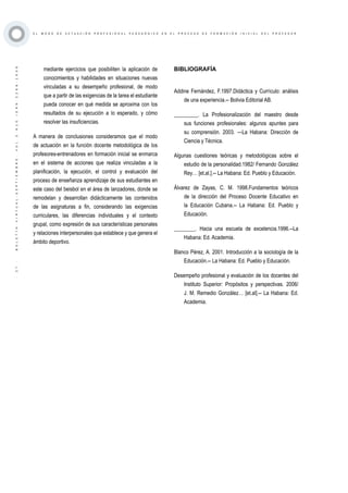 ·27·BOLETÍNVIRTUAL-SEPTIEMBRE-VOL3N10ISNN2266-1536
E L M O D O D E A C T U A C I Ó N P R O F E S I O N A L P E D A G Ó G I C O E N E L P R O C E S O D E F O R M A C I Ó N I N I C I A L D E L P R O F E S O R
mediante ejercicios que posibiliten la aplicación de
conocimientos y habilidades en situaciones nuevas
vinculadas a su desempeño profesional, de modo
que a partir de las exigencias de la tarea el estudiante
pueda conocer en qué medida se aproxima con los
resultados de su ejecución a lo esperado, y cómo
resolver las insuficiencias.
A manera de conclusiones consideramos que el modo
de actuación en la función docente metodológica de los
profesores-entrenadores en formación inicial se enmarca
en el sistema de acciones que realiza vinculadas a la
planificación, la ejecución, el control y evaluación del
proceso de enseñanza aprendizaje de sus estudiantes en
este caso del beisbol en el área de lanzadores, donde se
remodelan y desarrollan didácticamente las contenidos
de las asignaturas a fin, considerando las exigencias
curriculares, las diferencias individuales y el contexto
grupal, como expresión de sus características personales
y relaciones interpersonales que establece y que genera el
ámbito deportivo.
BIBLIOGRAFÍA
Addine Fernández, F.1997.Didáctica y Currículo: análisis
de una experiencia.-- Bolivia Editorial AB.
_________. La Profesionalización del maestro desde
sus funciones profesionales: algunos apuntes para
su comprensión. 2003. —La Habana: Dirección de
Ciencia y Técnica.
Algunas cuestiones teóricas y metodológicas sobre el
estudio de la personalidad.1982/ Fernando González
Rey… [et.al.].-- La Habana: Ed. Pueblo y Educación.
Álvarez de Zayas, C. M. 1998.Fundamentos teóricos
de la dirección del Proceso Docente Educativo en
la Educación Cubana.-- La Habana: Ed. Pueblo y
Educación.
________. Hacia una escuela de excelencia.1996.--La
Habana: Ed. Academia.
Blanco Pérez, A. 2001. Introducción a la sociología de la
Educación.-- La Habana: Ed. Pueblo y Educación.
Desempeño profesional y evaluación de los docentes del
Instituto Superior: Propósitos y perspectivas. 2006/
J. M. Remedio González… [et.al].-- La Habana: Ed.
Academia.
 