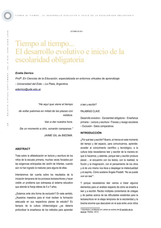 ·28·BOLETÍNVIRTUAL-SEPTIEMBRE-VOL3N10ISNN2266-1536
T I E M P O A L T I E M P O . . . E L D E S A R R O L L O E V O L U T I V O E I N I C I O D E L A E S C O L A R I D A D O B L I G A T O R I A
OCTUBRE DE 2014
Tiempo al tiempo...
El desarrollo evolutivo e inicio de la
escolaridad obligatoria
“He aquí que viene el tiempo
de soltar palomas en mitad de las plazas con
estatua.
Van a dar nuestra hora.
De un momento a otro, sonarán campanas.”
JAIME GIL de BIEDMA.
ABSTRACT
Trata sobre la alfabetización en lectura y escritura de los
niños de la escuela primaria, muchas veces forzados por
las exigencias anticipadas del Jardín de Infantes, cuando
aún no han logrado la madurez para alguna de ellas.
Intentaremos dar cuenta sobre los resultados de la
iniciación temprana de los procesos lectoescritores y hacer
visible un problema que sobrepasa al sistema educativo
que atiende la franja etárea de 5 a 7 años.
¿Estamos ante otra forma de exclusión? En este sentido,
¿Nuestros maestros para el nivel reciben la formación
adecuada en sus respectivos planes de estudio? En
tiempos de la cultura infotecnológica ¿se debería
profundizar la enseñanza de los métodos para aprender
Evelia Derrico
Profª. En Ciencias de la Educación, especializada en entornos virtuales de aprendizaje
- Universidad del Este – La Plata, Argentina.
ederrico@ude.edu.ar
a leer y escribir?
PALABRAS CLAVE
Desarrollo evolutivo - Escolaridad obligatoria - Enseñanza
primaria - Lectura y escritura - Fracaso y rezago escolares
– Exclusión - Datos comparativos.
INTRODUCCIÓN
¿Por qué leer y escribir? Bueno, al menos en este momento
del tiempo y del espacio, para comunicarnos, aprender,
acceder al conocimiento científico y tecnológico, a la
cultura toda necesitamos leer y escribir de la manera en
que lo hacemos; y además, porque leer y escribir produce
placer… el encuentro con los textos, con la realidad, la
ficción y la imaginación, con el pensamiento de los otros
y el de uno mismo nos lleva a desplegar la intelectualidad
y el espíritu. Cómo sostiene Ángela Pradelli: “No se puede
vivir sin leer”1
.
Y porque necesitamos leer vamos a tratar algunos
elementos para un análisis respecto de cómo se enseña a
leer y a escribir. Recibo múltiples comentarios de colegas
y de padres acerca de las dificultades existentes para la
lectoescritura en la etapa temprana de la escolaridad y la
brecha enorme que descubren en el aula entre unos niños
1 Escritora y profesora en Letras es autora de El sentido de la
lectura, Paidos, 2013.
 