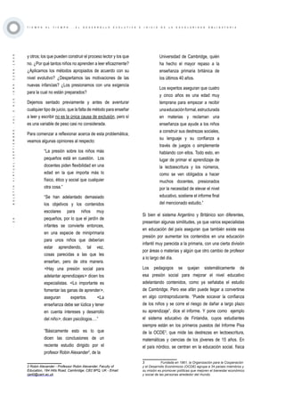 ·29·BOLETÍNVIRTUAL-SEPTIEMBRE-VOL3N10ISNN2266-1536
T I E M P O A L T I E M P O . . . E L D E S A R R O L L O E V O L U T I V O E I N I C I O D E L A E S C O L A R I D A D O B L I G A T O R I A
y otros; los que pueden construir el proceso lector y los que
no. ¿Por qué tantos niños no aprenden a leer eficazmente?
¿Aplicamos los métodos apropiados de acuerdo con su
nivel evolutivo? ¿Despertamos las motivaciones de las
nuevas infancias? ¿Los presionamos con una exigencia
para la cual no están preparados?
Dejemos sentado previamente y antes de aventurar
cualquier tipo de juicio, que la falta de método para enseñar
a leer y escribir no es la única causa de exclusión, pero sí
es una variable de peso casi no considerada.
Para comenzar a reflexionar acerca de esta problemática,
veamos algunas opiniones al respecto:
“La presión sobre los niños más
pequeños está en cuestión.  Los
docentes piden flexibilidad en una
edad en la que importa más lo
físico, ético y social que cualquier
otra cosa.”
“Se han adelantado demasiado
los objetivos y los contenidos
escolares para niños muy
pequeños, por lo que el jardín de
infantes se convierte entonces,
en una especie de miniprimaria
para unos niños que deberían
estar aprendiendo, tal vez,
cosas parecidas a las que les
enseñan, pero de otra manera.
<Hay una presión social para
adelantar aprendizajes> dicen los
especialistas. <Lo importante es
fomentar las ganas de aprender>,
aseguran expertos. <La
enseñanza debe ser lúdica y tener
en cuenta intereses y desarrollo
del niño>, dicen psicólogos….”
“Básicamente esto es lo que
dicen las conclusiones de un
reciente estudio dirigido por el
profesor Robin Alexander2
, de la
2 Robin Alexander - Professor Robin Alexander, Faculty of
Education, 184 Hills Road, Cambridge, CB2 8PQ, UK - Email: 
rja40@cam.ac.uk
Universidad de Cambridge, quién
ha hecho el mayor repaso a la
enseñanza primaria británica de
los últimos 40 años.
Los expertos aseguran que cuatro
y cinco años es una edad muy
temprana para empezar a recibir
unaeducaciónformal,estructurada
en materias y reclaman una
enseñanza que ayude a los niños
a construir sus destrezas sociales,
su lenguaje y su confianza a
través de juegos o simplemente
hablando con ellos. Todo esto, en
lugar de primar el aprendizaje de
la lectoescritura y los números,
como se ven obligados a hacer
muchos docentes, presionados
por la necesidad de elevar el nivel
educativo, sostiene el informe final
del mencionado estudio.”
Si bien el sistema Argentino y Británico son diferentes,
presentan algunas similitudes, ya que varios especialistas
en educación del país aseguran que también existe esa
presión por aumentar los contenidos en una educación
infantil muy parecida a la primaria, con una cierta división
por áreas o materias y algún que otro cambio de profesor
a lo largo del día.
Los pedagogos se quejan sistemáticamente de
esa presión social para mejorar el nivel educativo
adelantando contenidos, como ya señalaba el estudio
de Cambridge. Pero ese afán puede llegar a convertirse
en algo contraproducente. “Puede socavar la confianza
de los niños y se corre el riesgo de dañar a largo plazo
su aprendizaje”, dice el informe. Y pone como  ejemplo
el sistema educativo de Finlandia, cuyos estudiantes
siempre están en los primeros puestos del Informe Pisa
de la OCDE3
, que mide las destrezas en lectoescritura,
matemáticas y ciencias de los jóvenes de 15 años. En
el país nórdico, se centran en la educación social, física
3	 Fundada en 1961, la Organización para la Cooperación
y el Desarrollo Económicos (OCDE) agrupa a 34 países miembros y
su misión es promover políticas que mejoren el bienestar económico
y social de las personas alrededor del mundo.
 