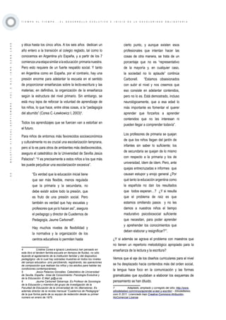 ·30·BOLETÍNVIRTUAL-SEPTIEMBRE-VOL3N10ISNN2266-1536
T I E M P O A L T I E M P O . . . E L D E S A R R O L L O E V O L U T I V O E I N I C I O D E L A E S C O L A R I D A D O B L I G A T O R I A
y ética hasta los cinco años. A los seis años  dedican un
año entero a la transición al colegio reglado, tal como lo
conocemos en Argentina y/o España, y a partir de los 7
comienzaunaetapasimilaralaeducación primarianuestra.
Pero esto requiere de un fuerte respaldo social. Y tanto
en Argentina como en España, por el contrario, hay una
presión enorme para adelantar la escuela en el sentido
de proporcionar enseñanzas sobre la lecto-escritura y las
materias; en definitiva, la organización de la enseñanza
según la estructura del nivel primario. Sin embargo, se
está muy lejos de reforzar la voluntad de aprendizaje de
los niños, lo que hace, entre otras cosas, a la “pedagogía
del aburrido” (Corea C.-Lewkowicz I, 2003)4
.
Todos los aprendizajes que se fuercen van a estorbar en
el futuro.
Para niños de entornos más favorecidos socioeconómica
y culturalmente no es crucial una escolarización temprana,
pero sí lo es para otros de ambientes más desfavorecidos,
asegura el catedrático de la Universidad de Sevilla Jesús
Palacios5
: “Y es precisamente a estos niños a los que más
les puede perjudicar una escolarización excesiva”.
“Es verdad que la educación inicial tiene
que ser más flexible, menos regulada
que la primaria y la secundaria, no
debe existir sobre todo la presión, que
es fruto de una presión social. Pero
también es verdad que hay escuelas y
profesores que ya lo hacen así”, asegura
el pedagogo y director de Cuadernos de
Pedagogía, Jaume Carbonell6
.
Hay muchos niveles de flexibilidad y
la normativa y la organización de los
centros educativos lo permiten hasta
4	 Cristina Corea e Ignacio Lewkowicz han pensado en
este libro el tándem familia-escuela en tiempos de fluidez, no sólo
leyendo el agotamiento de la institución familiar y del dispositivo
pedagógico -de lo cual hay sobradas muestras en todos los niveles
del campo educativo- sino percibiendo, registrando, las operaciones
de composición que realizan los niños y los adultos para habitar las
condiciones contemporáneas. 
5	 Jesús Palacios González. Catedrático de Universidad
de Sevilla, España - Area de Conocimiento: Psicología Evolutiva y
de la Educación- E.Mail: jp@us.es
6	 Jaume Carbonell Sebarroja. Es Profesor de Sociología
de la Educación y miembro del grupo de investigación de la
Facultad de Educación de la Universidad de Vic (Barcelona). Es
además director de la revista mensual “Cuadernos de Pedagogía”
de la que forma parte de su equipo de redacción desde su primer
número en enero de 1975.
cierto punto, y aunque existen esos
profesionales que intentan hacer las
cosas de otra manera, se trata de un
porcentaje que no es “representativo
de la mayoría y, en cualquier caso,
la sociedad no lo aplaude” continúa
Carbonell.  “Estamos obsesionados
con subir el nivel y nos creemos que
eso consiste en adelantar contenidos,
pero no lo es. Está demostrado, incluso
neurológicamente, que a esa edad lo
más importante es fomentar el querer
aprender que forzarlos a aprender
contenidos que no les interesan ni
pueden llegar a comprender todavía”.
Los profesores de primaria se quejan
de que los niños llegan del jardín de
infantes sin saber lo suficiente; los
de secundaria se quejan de lo mismo
con respecto a la primaria y los de
universidad, ídem de ídem. Pero, ante
quejas entrecruzadas e informes  que
causan estupor y enojo general ¿Por
qué tanto la educación argentina como
la española no dan los resultados
que todos esperan…?  ¿Y si resulta
que el problema de raíz es que
estamos omitiendo pasos y no les
damos a nuestros niños el tiempo
madurativo psicobiosocial suficiente
que necesitan, para poder aprender
y aprehender los conocimientos que
deben elaborar y resignificar?”7
.
¿Y si además se agrava el problema con maestros que
no tienen un repertorio metodológico apropiado para la
enseñanza de la lectura y la escritura?
Vemos que el eje de los diseños curriculares para el nivel
se ha desplazado hacia contenidos más del orden social,
la lengua hace foco en la comunicación y las formas
gramaticales que ayudaban a elaborar los esquemas de
pensamiento se han diluido.
7	 Adaptado, ampliado y corregido del sitio: http://www.
sitiodebebes.com/ninos/aprender-a-leer-y-escribir/ - SitiodeBebes.
com © 2011 Licenciado bajo Creative Commons Atribución-
NoComercial License 
 
