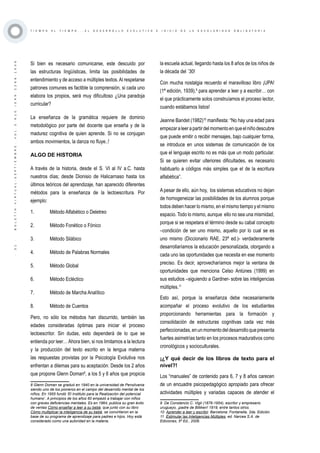 ·31·BOLETÍNVIRTUAL-SEPTIEMBRE-VOL3N10ISNN2266-1536
T I E M P O A L T I E M P O . . . E L D E S A R R O L L O E V O L U T I V O E I N I C I O D E L A E S C O L A R I D A D O B L I G A T O R I A
Si bien es necesario comunicarse, este descuido por
las estructuras lingüísticas, limita las posibilidades de
entendimiento y de acceso a múltiples textos.Al respetarse
patrones comunes es factible la comprensión, si cada uno
elabora los propios, será muy dificultoso ¿Una paradoja
curricular?
La enseñanza de la gramática requiere de dominio
metodológico por parte del docente que enseña y de la
madurez cognitiva de quien aprende. Si no se conjugan
ambos movimientos, la danza no fluye..!
ALGO DE HISTORIA
A través de la historia, desde el S. VI al IV a.C. hasta
nuestros días; desde Dionisio de Halicarnaso hasta los
últimos teóricos del aprendizaje, han aparecido diferentes
métodos para la enseñanza de la lectoescritura. Por
ejemplo:
1.	 Método Alfabético o Deletreo
2.	 Método Fonético o Fónico
3.	 Método Silábico
4.	 Método de Palabras Normales
5.	 Método Global
6.	 Método Ecléctico
7.	 Método de Marcha Analítico
8.	 Método de Cuentos
Pero, no sólo los métodos han discurrido, también las
edades consideradas óptimas para iniciar el proceso
lectoescritor. Sin dudas, esto dependerá de lo que se
entienda por leer…Ahora bien, si nos limitamos a la lectura
y la producción del texto escrito en la lengua materna
las respuestas provistas por la Psicología Evolutiva nos
enfrentan a dilemas para su aceptación: Desde los 2 años
que propone Glenn Doman8
, a los 5 y 6 años que propicia
8 Glenn Doman se graduó en 1940 en la universidad de Pensilvania
siendo uno de los pioneros en el campo del desarrollo mental de los
niños. En 1955 fundó ‘El Instituto para la Realización del potencial
humano’. A principios de los años 60 empezó a trabajar con niños
con graves deficiencias mentales. Es en 1964, publica su gran éxito
de ventas Cómo enseñar a leer a su bebé, que junto con su libro
Cómo multiplicar la inteligencia de su bebé, se convirtieron en la
base de su programa de aprendizaje para padres e hijos. Hoy está
considerado como una autoridad en la materia.
la escuela actual, llegando hasta los 8 años de los niños de
la década del ´30!
Con mucha nostalgia recuerdo el maravilloso libro ¡UPA!
(1ª edición, 1939),9
para aprender a leer y a escribir… con
el que prácticamente solos construíamos el proceso lector,
cuando estábamos listos!
Jeanne Bandet (1982)10
manifiesta: “No hay una edad para
empezaraleerapartirdelmomentoenqueelniñodescubre
que puede emitir o recibir mensajes, bajo cualquier forma,
se introduce en unos sistemas de comunicación de los
que el lenguaje escrito no es más que un modo particular.
Si se quieren evitar ulteriores dificultades, es necesario
habituarlo a códigos más simples que el de la escritura
alfabética”.
A pesar de ello, aún hoy, los sistemas educativos no dejan
de homogeneizar las posibilidades de los alumnos porque
todos deben hacer lo mismo, en el mismo tiempo y el mismo
espacio. Todo lo mismo, aunque ello no sea una mismidad,
porque si se respetara el término desde su cabal concepto
–condición de ser uno mismo, aquello por lo cual se es
uno mismo (Diccionario RAE, 23ª ed.)- verdaderamente
desarrollaríamos la educación personalizada, otorgando a
cada uno las oportunidades que necesita en ese momento
preciso. Es decir, aprovecharíamos mejor la ventana de
oportunidades que menciona Celso Antúnes (1999) en
sus estudios –siguiendo a Gardner- sobre las inteligencias
múltiples.11
Esto así, porque la enseñanza debe necesariamente
acompañar el proceso evolutivo de los estudiantes
proporcionando herramientas para la formación y
consolidación de estructuras cognitivas cada vez más
perfeccionadas,enunmomentodeldesarrolloquepresenta
fuertes asimetrías tanto en los procesos madurativos como
cronológicos y socioculturales.
¡¿Y qué decir de los libros de texto para el
nivel?!
Los “manuales” de contenido para 6, 7 y 8 años carecen
de un encuadre psicopedagógico apropiado para ofrecer
actividades múltiples y variadas capaces de atender el
9 De Constancio C. Vigil (1876-1954), escritor y empresario
uruguayo, ¡padre de Billiken! 1919, entre tantos otros.
10 Aprender a leer y escribir. Barcelona: Fontanella, 2da. Edición.
11 Estimular las Inteligencias Múltiples, ed. Narcea S.A. de
Ediciones, 5ª Ed., 2006.
 