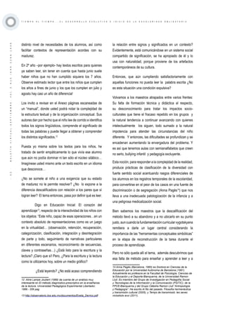 ·32·BOLETÍNVIRTUAL-SEPTIEMBRE-VOL3N10ISNN2266-1536
T I E M P O A L T I E M P O . . . E L D E S A R R O L L O E V O L U T I V O E I N I C I O D E L A E S C O L A R I D A D O B L I G A T O R I A
distinto nivel de necesidades de los alumnos, así como
facilitar contextos de representación acordes con su
madurez.
En 2º año –por ejemplo- hay textos escritos para quienes
ya saben leer, sin tener en cuenta que hasta junio suele
haber niños que no han cumplido siquiera los 7 años.
Observe estimado lector que entre los niños que cumplen
los años a fines de junio y los que los cumplen en julio y
agosto hay casi un año de diferencia!
Los invito a revisar en el Anexo páginas escaneadas de
un “manual”, donde usted podrá notar la complejidad de
la estructura textual y de la organización conceptual. Sus
autores dan por hecho que el niño lee de corrido e identifica
todos los signos lingüísticos, comprende el significado de
todas las palabras y puede llegar a obtener y comprender
los distintos significados.12
Puesta yo misma sobre los textos para los niños, he
tratado de sentir empáticamente lo que vivía ese alumno
que aún no podía dominar ni tan sólo el núcleo silábico…
Imagínese usted mismo ante un texto escrito en un idioma
que desconoce…
¿No se somete al niño a una exigencia que su estado
de madurez no le permite resolver? ¿No lo expone a la
diferencia descalificadora con relación a los pares que sí
logran leer? El tema entonces, pasa por definir qué es leer.
Digo en Educación Inicial: El corazón del
aprendizaje13
, respecto de la interactividad de los niños con
los objetos: “Este niño, capaz de esas operaciones…en un
contexto absoluto de representaciones como es un juego
en la virtualidad… (observación, retención, recuperación,
categorización, clasificación, integración y desintegración
de parte y todo, seguimiento de narrativas particulares
en diferentes escenarios, reconocimiento de secuencias,
claves y contraseñas…) ¿Está listo para la escritura y la
lectura? ¡Claro que sí! Pero, ¿Para la escritura y la lectura
como la utilizamos hoy, sobre un medio gráfico?
¿Está leyendo? ¿No está acaso comprendiendo
12 Aline Lampe Joubert (1989) da cuenta de un análisis muy
interesante en El método diagnóstico-prescriptivo en la enseñanza
de la lectura. Universidad Pedagógica Experimental Libertador,
1989 - 206 pag.
13 http://observatorio.ilce.edu.mx/documentos/Evelia_Derrico.pdf
la relación entre signos y significados en un contexto?
Evidentemente, está comunicándose en un sistema social
compartido de significación, se ha apropiado de él y lo
usa con naturalidad, porque proviene de los artefactos
contemporáneos de su cultura.
Entonces, que aún cumpliendo satisfactoriamente con
aquellas funciones no pueda leer la palabra escrita ¿No
es esta situación una condición expulsiva?
Volvamos a los maestros atrapados entre varios frentes:
Su falta de formación técnica y didáctica al respecto,
su desconocimiento para tratar los impactos socio-
culturales que tiene el fracaso repetido en los grupos y
la natural tendencia a continuar avanzando con quienes
intelectualmente los siguen, todo sumado a la natural
impotencia para atender las circunstancias del niño
diferente. Y entonces, las dificultades se profundizan y se
encadenan aumentando la envergadura del problema. Y
es así que tenemos aulas con semianalfabetos que creen
no serlo, bullying infantil y pedagogía excluyente.
Esta noción, para responder a la complejidad de la realidad,
produce prácticas de clasificación de la diversidad con
fuerte sentido social acentuando rasgos diferenciales de
los alumnos en los registros temporales de la escolaridad,
para convertirse en el peor de los casos en una fuente de
discriminación o de segregación (Anna Pagès14
) que nos
lleva a una inadecuada patologización de la infancia y a
una peligrosa medicalización social.
Bien sabemos los maestros que la descalificación del
método llevó a su abandono y a no ubicarlo en su punto
justo,auncuandolafundamentacióncurricularvygotskyana
remitiera a darle un lugar central considerando la
importancia de las “herramientas conceptuales simbólicas”
en la etapa de reconstrucción de la tarea durante el
proceso de aprendizaje.
Pero no sólo queda allí el tema, además descubrimos que
esa falta de método para enseñar y aprender a leer y a
14 Anna Pagès (Barcelona, 1965) es Doctora en Ciencias de la
Educación por la Universidad Autónoma de Barcelona (1991).
Actualmente es profesora en la Facultad de Psicología, Ciencias de
la Educación y el Deporte-Blanquerna, de la Universidad Ramon
Llull. Es miembro del Grupo de Investigación en Pedagofía Social
y Tecnologías de la Información y la Comunicación (PSITIC), de la
FPCE-Blanquerna y del Grupo Cátedra Ramon Llull “Antropología
y Pedagogía”. Ha escrito Al filo del pasado. Filosofía hermenéutica
y transmisión cultural (2005), y Temps de transmissió: les seves
vicissituts avui (2011).
 
