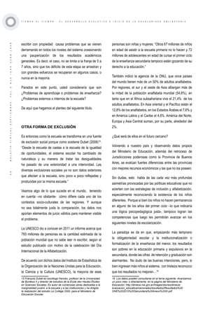 ·33·BOLETÍNVIRTUAL-SEPTIEMBRE-VOL3N10ISNN2266-1536
T I E M P O A L T I E M P O . . . E L D E S A R R O L L O E V O L U T I V O E I N I C I O D E L A E S C O L A R I D A D O B L I G A T O R I A
escribir con propiedad causa problemas que se vienen
derramando en todos los niveles del sistema ocasionando
una pauperización de los resultados académicos
generales. Es decir, el caso, no se limita a la franja de 5 a
7 años, sino que los déficits de esta etapa se arrastran y
con grandes esfuerzos se recuperan en algunos casos, o
nunca en la mayoría.
Parados en este punto, usted consideraría que son
¿Problemas de aprendizaje o problemas de enseñanza?
¿Problemas externos o internos de la escuela?
De aquí que hagamos el planteo del siguiente título.
OTRA FORMA DE EXCLUSIÓN
Es entonces como la escuela se transforma en una fuente
de exclusión social porque como sostiene Dubet (2008)15
:
“Desde la escuela de castas a la escuela de la igualdad
de oportunidades, el sistema escolar ha cambiado de
naturaleza y su manera de tratar las desigualdades
ha pasado de una exterioridad a una interioridad. Las
diversas exclusiones sociales ya no son datos exteriores
que afectan a la escuela, sino poco a poco reflejadas y
producidas por la misma escuela.”
Veamos algo de lo que sucede en el mundo, teniendo
en cuenta –no obstante- cómo difiere cada uno de los
contextos socio-culturales de las regiones. Y aunque
no sea totalmente justa la comparación, los datos nos
aportan elementos de juicio válidos para mantener visible
el problema.
La UNESCO dio a conocer en 2011 un informe acerca que
793 millones de personas es la cantidad estimada de la
población mundial que no sabe leer ni escribir, según el
estudio publicado con motivo de la celebración del Día
Internacional de la Alfabetización.
De acuerdo con dichos datos del Instituto de Estadística de
la Organización de la Naciones Unidas para la Educación,
la Ciencia y la Cultura (UNESCO), la mayoría de esas
15 François Dubet es sociólogo francés, profesor de la Universidad
de Burdeos II y director de estudios de la École des Hautes Études
en Sciences Sociales. Es autor de numerosas obras dedicadas a la
marginalidad juvenil, a la escuela y a las instituciones y ha dirigido
la realización del estudio Le Collège 2000, para el Ministerio de
Educación Escolar.
personas son niñas y mujeres. “Otros 67 millones de niños
en edad de asistir a la escuela primaria no lo hacen y 72
millones de adolescentes en edad de cursar el primer ciclo
de la enseñanza secundaria tampoco están gozando de su
derecho a la educación.”
También indicó la agencia de la ONU, que once países
del mundo tienen más de un 50% de adultos analfabetos.
Por regiones, el sur y el oeste de Asia albergan más de
la mitad de la población analfabeta mundial (54,8%), en
tanto que en el África subsahariana vive el 21,4% de los
adultos analfabetos. En Asia oriental y el Pacífico están el
12,8% de los analfabetos, en los Estados Árabes el 7,6% y
en América Latina y el Caribe el 4,6%. América del Norte,
Europa y Asia Central suman, por su parte, alrededor del
2%.
¿Qué será de ellos en el futuro cercano?
Volviendo a nuestro país y observando datos propios
del Ministerio de Educación, además del retroceso de
Jurisdicciones poderosas como la Provincia de Buenos
Aires, se evalúan fuertes diferencias entre las provincias
con mejores recursos económicos y las que no los poseen.
Sin dudas, esto habla de las cada vez más profundas
asimetrías provocadas por las políticas educativas que no
aciertan con las estrategias de inclusión y alfabetización,
especialmente reconociendo la existencia de los niños
diferentes. Porque si bien los niños no hacen permanencia
en alguno de los años del primer ciclo –lo que indicaría
una lógica psicopedagógica justa-, tampoco logran las
competencias que luego les permitirán avanzar en los
siguientes niveles de escolarización.
La paradoja se da en que, empezando más temprano
la obligatoriedad escolar y la institucionalización o
formalización de la enseñanza del menor, los resultados
son pobres en la educación primaria y expulsivos en la
secundaria, donde las cifras de retención y graduación son
alarmantes. No dudo de las buenas intenciones, pero, si
bien ingresan más niños al sistema, con tristeza reconozco
que los resultados no mejoran…16
16 Los datos pueden consultarse en el tema siguiente -Avanzamos
un poco más- o directamente, en la página del Ministerio de
Educación: http://diniece.me.gov.ar/images/stories/diniece/
evaluacion_educativa/nacionales/resultados/Resultados%20
ONE%202010%20Secundaria%20Anexo%20III.pdf
 