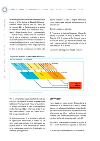 ·34·BOLETÍNVIRTUAL-SEPTIEMBRE-VOL3N10ISNN2266-1536
T I E M P O A L T I E M P O . . . E L D E S A R R O L L O E V O L U T I V O E I N I C I O D E L A E S C O L A R I D A D O B L I G A T O R I A
Noobstante,paracontinuaraportandoelementosalanálisis,
leemos en el Plan Nacional de Educación Obligatoria y
Formación Docente 2012-2016 (Res. MEC 188/12) que
se espera al 2014 el “Fortalecimiento de las políticas
de enseñanza con énfasis en la alfabetización inicial…”
(Matriz 1: Líneas de acción, logros y responsabilidades
– Líneas de acción) y además, contar con “Docentes del
nivel de todas las jurisdicciones involucrados en acciones
de desarrollo profesional tendientes a la incorporación de
políticas de alfabetización y de formación integral en las
salas de 4 y 5 años (ídem cita anterior – Logros esperados).
Es decir, si bien las enunciaciones son loables ¿Qué
acciones conducen a su logro? La pregunta del millón es
¿cómo hacemos para alfabetizar adecuadamente en la
lectoescritura?
Consideremos algunos datos más…
El Programa de las Naciones Unidas para el Desarrollo
(PNUD) ha publicado en marzo el Informe para el
Desarrollo 2013 El ascenso del Sur: Progreso humano
en un mundo diverso17
, que responde a indicadores para
medir y tratar de erradicar la pobreza mundial, así como la
mala distribución de los recursos.
Veamos en el gráfico siguiente, el acápite educación:
17 http://hdr.undp.org/sites/default/files/hdr2013_es_complete.pdf
Verá en color amarillo el espacio importante dedicado a la
educación, cuyo objetivo 2. del milenio consiste en Lograr
la Educación Primaria Universal. Aunque tanto usted como
yo sabemos que finalizar la etapa no necesariamente
significa haber aprendido… ¿Podremos cambiar lo que
está a nuestro alrededor? ¿Lo que está a nuestro alcance?
Si lo conseguimos será mucho!
No dudo que se requiere de un llamado a los gobiernos,
las organizaciones internacionales, la sociedad civil y el
sector privado para que hagan de la alfabetización una
prioridad política en función del desarrollo del potencial
de las personas para que participen de sociedades más
sostenibles, justas y pacíficas. 17 http://hdr.undp.org/sites/default/files/hdr2013_es_complete.pdf
¿ENTONCES?
Hemos tratado en nuestra anterior Cátedra Abierta la
construcción de la identidad que los niños y jóvenes
elaboran en la cultura y sociedad actuales, la resignificación
que han realizado de las relaciones vinculares, los recursos
y herramientas que utilizan y las formas de resolver sus
problemas, pero también hemos marcado las funciones
cognitivas que han sido desplazadas por la mente 2.0
Sin embargo, observe usted que quienes no aprenden a
leer o a escribir eficazmente con capacidad de vocabulario
 