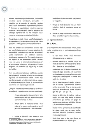 ·35·BOLETÍNVIRTUAL-SEPTIEMBRE-VOL3N10ISNN2266-1536
T I E M P O A L T I E M P O . . . E L D E S A R R O L L O E V O L U T I V O E I N I C I O D E L A E S C O L A R I D A D O B L I G A T O R I A
ampliado, interpretación y comprensión del conocimiento
paradójico, relativo, contradictorio, conmutativo y
metafórico, con la producción de inferencias y análisis
crítico, con el acercamiento al pensamiento postformal
18
, disminuyen su capacidad para estructurar esquemas
simbólicos y, en consecuencia, para la adquisición de
estrategias cognitivas cada vez más ventajosas o que
mejoren su competencia comunicativa e intelectiva.
Y se produce un círculo vicioso, sus dificultades para la
lectura y la escritura los alejan y desmotivan de ellas, y al no
ejercitarlas a ambas, pierden funcionalidades cognitivas.
Todo ello, también con consecuencias sociales dado
que sus dificultades escolares le causan situaciones de
discriminación y minusvalía que los lleva a manifestar
fuertes inconvenientes para establecer relaciones
empáticas con sus pares niños. Otra cuestión de arrastre
con impacto en los adolescentes quienes –muchas
veces- no superan el retraimiento social causando por
la incompetencia, optando por refugiarse en el “mundo
imaginario” o el aislamiento que –hoy por hoy- le facilita
la virtualidad.
Ahora bien, estamos ante los cuasi analfabetos. Aquellos
que transitando la escolaridad no logran las competencias
lingüísticas para la comunicación hablada y escrita. Aquí
el problema más allá de la diferencia, implica un engaño,
un proceder de las políticas públicas sin ética ni moral de
proporciones para la persona y la sociedad.
¿Por qué? –Trataré de responder a la luz de los resultados y
generalizando, a pesar de conocer honrosas excepciones-,
	 Porque, se dice que los niños son el centro de la
enseñanza y por tanto, que se les brinda aquello
que realmente no se les ofrece.
	 Porque, la tarea de enseñanza se hace –en el
mejor de los casos- con ignorancia, y –en el
peor- con irresponsabilidad u otras intenciones.
	 Porque, se desconoce cómo enseñar al niño
18 VALDIVIESO GÓMEZ, S. (2002): Alforjas para un viaje. Desde
la alfabetización funcional hacia la alfabetización integral. Tesis
doctoral premiada por la UNESCO. Departamento de educación.
Universidad de las Palmas de Gran Canaria.
diferente en una escuela común que pretende
ser integradora.
	 Porque se intenta desde los fines una mayor
inclusión y desde la organización escolar, se
excluye.
	 Porque, los padres confían en que la escuela les
ofrece con calidad lo que los niños necesitan.
Una flagrante contradicción…
EN EL AULA…
En los tres primeros años de escolarización primaria, puede
resultar beneficioso tener en cuenta algunas cuestiones
muy simples:
-	 En esta etapa muchos niños manifiestan
dislexias, es normal, no se alarme.
-	 Recuerde identificar los distintos campos de
interés de los niños a fin de abordarlos desde
ellos y despertar así sus motivaciones.
-	 Observe si el niño ha definido su lateralidad por
la izquierda o por la derecha, esto le permitirá
escribirle las ejercitaciones en el lado correcto de
la hoja, para que no tape con su mano el texto
que le sirve de modelo.
-	 Con los niños integrados, le sugiero comenzar
con las vocales y paulatinamente continuar
con las consonantes. Tenga en cuenta que se
incorporan tardíamente los grupos complejos
(gra – tra – pra - güe – güi – etc.)
-	 Atienda las diferencias de madurez y elija un
método para cada grupo, trabaje de manera
personalizada (por ejemplo, con juegos de
tarjetas donde se planteen actividades distintas
y de variado nivel de complejidad).
-	 Realice muchas ejercitaciones de identificación
del mismo sonido con las cuatro grafías:
manuscrita mayúscula y minúscula; imprenta
mayúscula y minúscula.
-	 Repita igual texto en las cuatro formas de
escritura, muestre que se escucha igual.
 