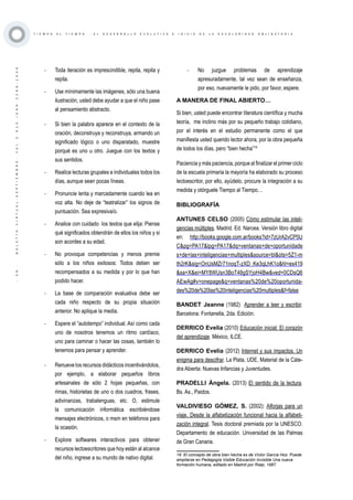 ·36·BOLETÍNVIRTUAL-SEPTIEMBRE-VOL3N10ISNN2266-1536
T I E M P O A L T I E M P O . . . E L D E S A R R O L L O E V O L U T I V O E I N I C I O D E L A E S C O L A R I D A D O B L I G A T O R I A
-	 Toda iteración es imprescindible, repita, repita y
repita.
-	 Use mínimamente las imágenes, sólo una buena
ilustración, usted debe ayudar a que el niño pase
al pensamiento abstracto.
-	 Si bien la palabra aparece en el contexto de la
oración, deconstruya y reconstruya, armando un
significado lógico o uno disparatado, muestre
porqué es uno u otro. Juegue con los textos y
sus sentidos.
-	 Realice lecturas grupales e individuales todos los
días, aunque sean pocas líneas.
-	 Pronuncie lenta y marcadamente cuando lea en
voz alta. No deje de “teatralizar” los signos de
puntuación. Sea expresiva/o.
-	 Analice con cuidado los textos que elija: Piense
qué significados obtendrán de ellos los niños y si
son acordes a su edad.
-	 No provoque competencias y menos premie
sólo a los niños exitosos: Todos deben ser
recompensados a su medida y por lo que han
podido hacer.
-	 La base de comparación evaluativa debe ser
cada niño respecto de su propia situación
anterior. No aplique la media.
-	 Espere el “autotempo” individual. Así como cada
uno de nosotros tenemos un ritmo cardíaco,
uno para caminar o hacer las cosas, también lo
tenemos para pensar y aprender.
-	 Renueve los recursos didácticos incentivándolos,
por ejemplo, a elaborar pequeños libros
artesanales de sólo 2 hojas pequeñas, con
rimas, historietas de uno o dos cuadros, frases,
adivinanzas, trabalenguas, etc. O, estimule
la comunicación informática escribiéndose
mensajes electrónicos, o msm en teléfonos para
la ocasión.
-	 Explore softwares interactivos para obtener
recursos lectoescritores que hoy están al alcance
del niño, ingrese a su mundo de nativo digital.
-	 No juzgue problemas de aprendizaje
apresuradamente, tal vez sean de enseñanza,
por eso, nuevamente le pido, por favor, espere.
A MANERA DE FINAL ABIERTO…
Si bien, usted puede encontrar literatura científica y mucha
teoría, me inclino más por su pequeño trabajo cotidiano,
por el interés en el estudio permanente como el que
manifiesta usted querido lector ahora, por la obra pequeña
de todos los días, pero “bien hecha”19
Paciencia y más paciencia, porque al finalizar el primer ciclo
de la escuela primaria la mayoría ha elaborado su proceso
lectoescritor, por ello, ayúdelo, procure la integración a su
medida y otórguele Tiempo al Tiempo…
BIBLIOGRAFÍA
19 El concepto de obra bien hecha es de Víctor García Hoz. Puede
ampliarse en Pedagogía Visible Educación Invisible Una nueva
formación humana, editado en Madrid por Rialp, 1987.
ANTUNES CELSO (2005) Cómo estimular las inteli-
gencias múltiples. Madrid. Ed. Narcea. Versión libro digital
en: http://books.google.com.ar/books?id=7zUrA2vCP5U
C&pg=PA17&lpg=PA17&dq=ventanas+de+oportunidade
s+de+las+inteligencias+multiples&source=bl&ots=5Z1-m
th2rK&sig=OnUsMZr71noqT-zXD_Ke3qLhK1o&hl=es419
&sa=X&ei=MY8WUsn3BoT48gSYjoH4Bw&ved=0CDsQ6
AEwAg#v=onepage&q=ventanas%20de%20oportunida-
des%20de%20las%20inteligencias%20multiples&f=false
BANDET Jeanne (1982) Aprender a leer y escribir.
Barcelona: Fontanella, 2da. Edición.
DERRICO Evelia (2010) Educación inicial: El corazón
del aprendizaje. México, ILCE.
DERRICO Evelia (2012) Internet y sus impactos. Un
enigma para descifrar. La Plata, UDE, Material de la Cáte-
dra Abierta: Nuevas Infancias y Juventudes.
PRADELLI Ángela. (2013) El sentido de la lectura.
Bs. As., Paidos.
VALDIVIESO GÓMEZ, S. (2002): Alforjas para un
viaje. Desde la alfabetización funcional hacia la alfabeti-
zación integral. Tesis doctoral premiada por la UNESCO.
Departamento de educación. Universidad de las Palmas
de Gran Canaria.
 