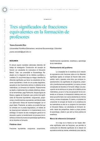 ·37·BOLETÍNVIRTUAL-SEPTIEMBRE-VOL3N10ISNN2266-1536
T R E S S I G N I F I C A D O S D E F R A C C I O N E S E Q U I V A L E N T E S E N L A F O R M A C I Ó N D E P R O F E S O R E S
OCTUBRE DE 2014
Tres significados de fracciones
equivalentes en la formación de
profesores
Yoana Acevedo Rico
Universidad Pontificia Bolivariana, seccional Bucaramanga, Colombia
yoana.acevedo@upb.edu.co
RESUMEN
El artículo expone resultados adicionales obtenidos del
trabajo de investigación “Construcción del concepto de
fracción con estudiantes de Licenciatura en Educación
Básica”. Caso: una universidad en Bucaramanga. Re-
alizado con la integración de los métodos cuantitativo y
cualitativo. En una primera etapa se indaga e identifica los
diferentes significados que tienen los estudiantes de frac-
ciones equivalentes a través de una prueba diagnóstica,
apoyados en dos lineamientos teóricos: la didáctica de las
matemáticas y la formación de maestros. Posteriormente
se diseña e implementan tres unidades didácticas utilizan-
do las herramientas: juego Partimundo, bloques lógicos de
Dienes y regletas de Cuisenaire, para construir los signifi-
cados de fracciones equivalentes: congruencias, propor-
ciones y transformaciones equivalentes; permitiendo éstas
una observación directa del docente-investigador con el
grupo objeto. Finalmente, se realiza una prueba final que
se contrasta con la prueba diagnóstica y el análisis de
las observaciones realizadas en la implementación de la
estrategia. El impacto de esta investigación genera en la
educación superior la transformación de procesos de en-
señanza a través de procesos de aprendizaje significativos
de los docentes en formación.
Palabras clave
Fracciones equivalentes, congruencia, proporciones,
transformaciones equivalentes, enseñanza y aprendizaje
de las matemáticas.
Planteamiento del problema
La complejidad de la enseñanza de la relación
de equivalencia entre fracciones radica en los diferentes
significados ligados al concepto de fracción tales como:
partidor, razón y operador, entre otros, que conducen re-
spectivamente a los significados de congruencia, propor-
ción y transformaciones equivalentes. Los vacíos y errores
conceptuales de docentes en formación reflejan una preo-
cupación de los teóricos en el campo de la didáctica de las
matemáticas, ya que si no hay una apropiación de los con-
tenidos en el docente, la transposición didáctica será una
tarea que podría traer a los nuevos estudiantes los mismos
vacíos y errores conceptuales. El interés y el propósito de
comprender el concepto de fracción en la enseñanza de
las matemáticas se sitúa en un programa de Licenciatura
en Educación Básica, con estudiantes en formación do-
cente, desde dos perspectivas: desde su propio proceso
de aprendizaje y desde lo que será su futura práctica de
enseñanza.
Marco de referencia conceptual
A lo largo de la historia se han forjado difer-
entes significados sobre las fracciones, que permiten la
construcción de diferentes significados de la relación de
equivalencia entre las mismas, entendiendo como tales las
 