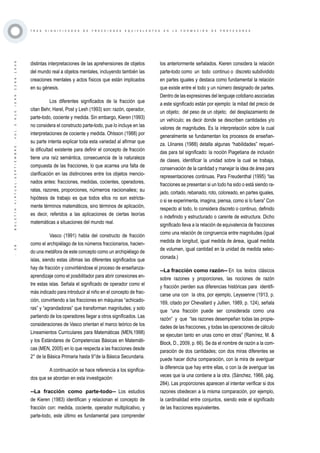·38·BOLETÍNVIRTUAL-SEPTIEMBRE-VOL3N10ISNN2266-1536
T R E S S I G N I F I C A D O S D E F R A C C I O N E S E Q U I V A L E N T E S E N L A F O R M A C I Ó N D E P R O F E S O R E S
distintas interpretaciones de las aprehensiones de objetos
del mundo real a objetos mentales, incluyendo también las
creaciones mentales y actos físicos que están implicados
en su génesis.
Los diferentes significados de la fracción que
citan Behr, Harel, Post y Lesh (1993) son: razón, operador,
parte-todo, cociente y medida. Sin embargo, Kieren (1993)
no considera el constructo parte-todo, pue lo incluye en las
interpretaciones de cociente y medida. Ohlsson (1988) por
su parte intenta explicar toda esta variedad al afirmar que
la dificultad existente para definir el concepto de fracción
tiene una raíz semántica, consecuencia de la naturaleza
compuesta de las fracciones, lo que acarrea una falta de
clarificación en las distinciones entre los objetos mencio-
nados antes: fracciones, medidas, cocientes, operadores,
ratas, razones, proporciones, números racionales; su
hipótesis de trabajo es que todos ellos no son estricta-
mente términos matemáticos, sino términos de aplicación,
es decir, referidos a las aplicaciones de ciertas teorías
matemáticas a situaciones del mundo real.
Vasco (1991) habla del constructo de fracción
como el archipiélago de los números fraccionarios, hacien-
do una metáfora de este concepto como un archipiélago de
islas, siendo estas últimas las diferentes significados que
hay de fracción y convirtiéndose el proceso de enseñanza-
aprendizaje como el posibilitador para abrir conexiones en-
tre estas islas. Señala el significado de operador como el
más indicado para introducir al niño en el concepto de frac-
ción, convirtiendo a las fracciones en máquinas “achicado-
ras” y “agrandadoras” que transforman magnitudes; y solo
partiendo de los operadores llegar a otros significados. Las
consideraciones de Vasco orientan el marco teórico de los
Lineamientos Curriculares para Matemáticas (MEN,1998)
y los Estándares de Competencias Básicas en Matemáti-
cas (MEN, 2005) en lo que respecta a las fracciones desde
2° de la Básica Primaria hasta 9°de la Básica Secundaria.
A continuación se hace referencia a los significa-
dos que se abordan en esta investigación:
--La fracción como parte-todo-- Los estudios
de Kieren (1983) identifican y relacionan el concepto de
fracción con: medida, cociente, operador multiplicativo, y
parte-todo, este último es fundamental para comprender
los anteriormente señalados. Kieren considera la relación
parte-todo como un todo continuo o discreto subdividido
en partes iguales y destaca como fundamental la relación
que existe entre el todo y un número designado de partes.
Dentro de las expresiones del lenguaje cotidiano asociadas
a este significado están por ejemplo: la mitad del precio de
un objeto; del peso de un objeto; del desplazamiento de
un vehículo; es decir donde se describen cantidades y/o
valores de magnitudes. Es la interpretación sobre la cual
generalmente se fundamentan los procesos de enseñan-
za. Llinares (1988) detalla algunas “habilidades” requeri-
das para tal significado: la noción Piagetiana de inclusión
de clases, identificar la unidad sobre la cual se trabaja,
conservación de la cantidad y manejar la idea de área para
representaciones continuas. Para Freudenthal (1995) “las
fracciones se presentan si un todo ha sido o está siendo ra-
jado, cortado, rebanado, roto, coloreado, en partes iguales,
o si se experimenta, imagina, piensa, como si lo fuera” Con
respecto al todo, lo considera discreto o continuo, definido
o indefinido y estructurado o carente de estructura. Dicho
significado lleva a la relación de equivalencia de fracciones
como una relación de congruencia entre magnitudes (igual
medida de longitud, igual medida de área, igual medida
de volumen, igual cantidad en la unidad de medida selec-
cionada.)
--La fracción como razón-- En los textos clásicos
sobre razones y proporciones, las nociones de razón
y fracción pierden sus diferencias históricas para identifi-
carse una con la otra, por ejemplo, Leyssenne (1913, p.
169, citado por Chevallard y Jullien, 1989, p. 124), señala
que “una fracción puede ser considerada como una
razón” y que “las razones desempeñan todas las propie-
dades de las fracciones, y todas las operaciones de cálculo
se ejecutan tanto en unas como en otras” (Ramírez, M. &
Block, D., 2009, p. 66). Se da el nombre de razón a la com-
paración de dos cantidades; con dos miras diferentes se
puede hacer dicha comparación, con la mira de averiguar
la diferencia que hay entre ellas, o con la de averiguar las
veces que la una contiene a la otra. (Sánchez, 1966, pág.
284). Las proporciones aparecen al intentar verificar si dos
razones obedecen a la misma comparación, por ejemplo,
la cardinalidad entre conjuntos, siendo este el significado
de las fracciones equivalentes.
 