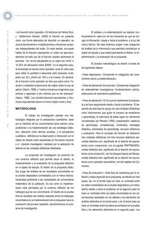 ·39·BOLETÍNVIRTUAL-SEPTIEMBRE-VOL3N10ISNN2266-1536
T R E S S I G N I F I C A D O S D E F R A C C I O N E S E Q U I V A L E N T E S E N L A F O R M A C I Ó N D E P R O F E S O R E S
--La fracción como operador-- En términos de Perera Dzul,
y Valdemoros Álvarez, (2009) la fracción se presenta
como una forma alternativa de describir un operador; se
asocia directamente a multiplicaciones y divisiones sucesi-
vas independientes del orden. En este sentido, se puede
hablar de la fracción expresando un orden de ejecución,
ejemplos de este uso de la fracción pueden apreciarse al
expresar “los de los estudiantes en un salón son niños” o
“el 25% de descuento sobre $3000”; en el segundo caso,
el porcentaje se asocia como operador, pues en este caso
para hallar la cantidad a descontar será necesario multi-
plicar por 25 y dividir por 100 o a la inversa. En general,
de la fracción como operador se dice que actúa como “re-
ductor o ampliador proporcional del objeto sobre el que se
aplica” (Gairin, 1998); o “ciertos monstruos imaginarios que
achican o agrandan a las víctimas que se les acerquen”
(Vasco, 1988). Las transformaciones equivalentes o frac-
ciones equivalentes tienen el mismo objeto inicial y final.
METODOLOGÍA
El trabajo de investigación plantea una me-
todología integrada por la perspectiva cuantitativa, dada
por la medición de los conocimientos tanto previos como
posteriores a la implementación de una estrategia didác-
tica, utilizando como técnica pruebas; y la perspectiva
cualitativa, definida por la observación e interacción con el
objeto de estudio entre estudiantes en formación docente
y el docente investigador, mediada por la aplicación de
talleres en las unidades didácticas diseñadas.
La propuesta de investigación es producto de
una continua reflexión que permite situar el diseño, la
implementación y la evaluación de la propuesta didáctica
en el objeto de estudio. El diseño de la propuesta didác-
tica surge del análisis de los resultados encontrados en
la prueba diagnóstica contrastados con el marco teórico,
haciéndola pertinente a las necesidades de conocimiento
matemático de la población. Es así como la implemen-
tación está permeada por la continua reflexión de los
hallazgos que se van encontrando. El diseño de la prueba
final es resultado del análisis realizado entre los hallazgos
encontrados en la implementación de la propuesta hacia la
evaluación del proceso realizado, devolviéndonos al prob-
lema de investigación.
El análisis y la sistematización se realizan con-
tinuamente en cada uno de los momentos en que se rec-
oge la información, desde y hacia el problema, a la luz del
marco teórico. De esta dinámica surgen unas categorías
de análisis de la información que permitirá caracterizar el
objeto de estudio y que estará permeando el diseño, la im-
plementación y la evaluación de la propuesta.
El proceso metodológico se diseñó a través de
las siguientes etapas:
--Fase diagnóstica-- Comprende la indagación del cono-
cimiento previo y problematización.
--Fase de planeación de acciones-- Comprende indagación
de antecedentes investigativos, fundamentación teórico,
elaboración de resúmenes académicos.
--Fase de aplicación-- En la cual se implementa la propues-
ta y se hace seguimiento desde y hacia el problema. El de-
sarrollo de esta fase se apoya con las Unidades Didácticas
como instrumentos que guían el proceso de enseñanza
y aprendizaje, la estructura de éstas sigue los elementos
considerados por Moreira (1993): presentación, objetivos
de aprendizaje, competencias, contenidos, estrategia
didáctica, actividades de aprendizaje, recursos didácticos
y evaluación. Para el concepto de fracción se diseñaron
tres unidades didácticas con tres recursos didácticos así:
unidad didáctica uno: significado de la relación de equiva-
lencia como congruencia, con el juguete PARTIMUNDO;
unidad didáctica dos: significado de la relación de equiva-
lencia como proporción, con los bloques lógicos de Dienes;
unidad didáctica tres: significado de la relación de equiva-
lencia como operador equivalente, con las regletas de Cui-
senaire.
--Fase de evaluación— Esta fase se caracteriza por la re-
flexión y meta-cognición de la propuesta, se efectúa en tres
pasos, así: en el primer paso se hace un contraste entre
los datos recolectados de la prueba diagnóstica y el marco
teórico desde y hacia el problema; en el segundo paso se
hace un contraste entre los datos encontrados en las ob-
servaciones realizadas en los talleres y los elementos de
análisis obtenidos en el primer paso; y en el tercer paso se
hace un contraste entre los datos encontrados en la prueba
final y los elementos obtenidos en el segundo paso. Los
 