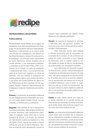 INSTRUCCIONES A LOS AUTORES
Política editorial
Revista Boletín Virtual Redipe es un órgano de
divulgación de la Red Iberoamericana de Peda-
gogía. Es de circulación mensual, especializado,
electrónico e internacional, en el cual se publi-
can artículos de investigación y de reflexión en
las diferentes áreas y campos de la educación y
la pedagogía. Los artículos serán manipulados
en forma electrónica, siendo revisados por el
comité científico, y por evaluadores anónimos,
y publicados en los formato HTML y PDF. La re-
cepción de un trabajo no implica la aceptación
ni publicación del mismo, ni el compromiso por
parte de la revista con respecto a su fecha de
aparición. Una vez recibida la aceptación los
autores pueden aplicar para revisión del artícu-
lo por parte del Comité Editorial de alguna de
las Colecciones de libro impresas con las que
cuenta Redipe; Colección Iberoamericana de
Pedagogía y Colección Iberoamericana de Edu-
cación.
Primero: Los derechos de propiedad intelectual
no son obligatoriamente traspasados por el au-
tor a la revista Boletín Redipe Virtual, una vez
aceptado un artículo para su publicación.
Segundo: Toda solicitud de uso o reproducción
con fines comerciales, debe dirigirse al Editor de
la revista. Asimismo, toda reproducción autori-
zada, en cualquier medio, debe citar en forma
completa el artículo y la revista. Se entiende
por reproducción cuando se duplica en un me-
dio digital o físico, más de tres veces un mismo
artículo por parte de un mismo interesado. Tam-
bién se entiende como reproducción cuando se
incluyen datos publicados por Boletín Virtual
Redipe en una segunda publicación.
Tercero: Se autoriza la impresión de artículos
y fotocopias para uso personal. También, se
promueve el uso de la revista para fines educa-
cionales. Particularmente:
-	 Toda institución puede crear enlaces
a artículos específicos que se encuentren en
el servidor de la revista a fin de conformar pa-
quetes de cursos, seminarios o como material
de instrucción, pero no pueden colocar la ver-
sión digital y/o partes de ella en sus servidores
de acceso público sin autorización del Editor.
-	 Las instituciones de educación superior
sin fines de lucro, pueden realizar fotocopias de
impresiones de artículos para docencia. En este
caso, sólo deben asegurarse de informar al Edi-
tor el nombre del curso en el cual será utilizado,
que la reproducción sea íntegra con la nota de
propiedad intelectual y que si existe un cobro
éste sea sólo por el costo de reproducción. No
se puede colocar la versión digital y/o partes de
ella en sus servidores de acceso público sin au-
torización del Editor.
Cuarto: El autor puede colocar una copia de
la versión definitiva en su servidor aunque se
recomienda que mantenga un enlace al servidor
de la revista donde está el artículo original e in-
cluir esta nota sobre políticas de uso.
Quinto: Las violaciones de propiedad intelectual
recaen sobre quien la realizó. No es responsa-
ble de violaciones la empresa o institución que
da acceso a los contenidos, ya sea porque actúa
sólo como transmisora de información (por ejem-
plo, proveedores de acceso a Internet) o porque
ofrece servicios públicos de servidores.
 