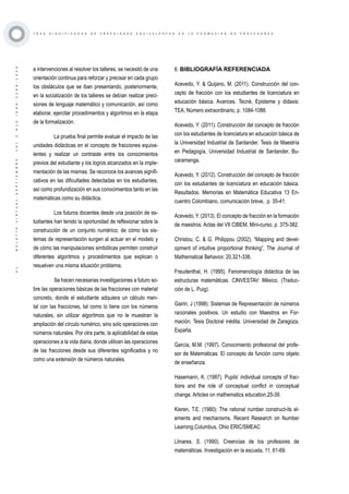 ·41·BOLETÍNVIRTUAL-SEPTIEMBRE-VOL3N10ISNN2266-1536
T R E S S I G N I F I C A D O S D E F R A C C I O N E S E Q U I V A L E N T E S E N L A F O R M A C I Ó N D E P R O F E S O R E S
e intervenciones al resolver los talleres, se necesitó de una
orientación continua para reforzar y precisar en cada grupo
los obstáculos que se iban presentando, posteriormente,
en la socialización de los talleres se debían realizar preci-
siones de lenguaje matemático y comunicación, así como
elaborar, ejercitar procedimientos y algoritmos en la etapa
de la formalización.
La prueba final permite evaluar el impacto de las
unidades didácticas en el concepto de fracciones equiva-
lentes y realizar un contraste entre los conocimientos
previos del estudiante y los logros alcanzados en la imple-
mentación de las mismas. Se reconoce los avances signifi-
cativos en las dificultades detectadas en los estudiantes,
así como profundización en sus conocimientos tanto en las
matemáticas como su didáctica.
Los futuros docentes desde una posición de es-
tudiantes han tenido la oportunidad de reflexionar sobre la
construcción de un conjunto numérico; de cómo los sis-
temas de representación surgen al actuar en el modelo y
de cómo las manipulaciones simbólicas permiten construir
diferentes algoritmos y procedimientos que explican o
resuelven una misma situación problema.
Se hacen necesarias investigaciones a futuro so-
bre las operaciones básicas de las fracciones con material
concreto, donde el estudiante adquiera un cálculo men-
tal con las fracciones, tal como lo tiene con los números
naturales, sin utilizar algoritmos que no le muestran la
ampliación del círculo numérico, sino solo operaciones con
números naturales. Por otra parte, la aplicabilidad de estas
operaciones a la vida diaria, donde utilicen las operaciones
de las fracciones desde sus diferentes significados y no
como una extensión de números naturales.
6. BIBLIOGRAFÍA REFERENCIADA
Acevedo, Y. & Quijano, M. (2011). Construcción del con-
cepto de fracción con los estudiantes de licenciatura en
educación básica. Avances. Tecné, Episteme y didaxis:
TEA, Número extraordinario, p. 1084-1088.
Acevedo, Y. (2011). Construcción del concepto de fracción
con los estudiantes de licenciatura en educación básica de
la Universidad Industrial de Santander. Tesis de Maestría
en Pedagogía, Universidad Industrial de Santander, Bu-
caramanga.
Acevedo, Y. (2012). Construcción del concepto de fracción
con los estudiantes de licenciatura en educación básica.
Resultados. Memorias en Matemática Educativa 13 En-
cuentro Colombiano, comunicación breve, p. 35-41.
Acevedo, Y. (2013). El concepto de fracción en la formación
de maestros. Actas del VII CIBEM, Mini-curso, p. 375-382.
Christou, C. & G. Philippou (2002), “Mapping and devel-
opment of intuitive proportional thinking”, The Journal of
Mathematical Behavior, 20,321-336.
Freudenthal, H. (1995). Fenomenología didáctica de las
estructuras matemáticas. CINVESTAV: México. (Traduc-
ción de L. Puig).
Gairin, J (1998): Sistemas de Representación de números
racionales positivos. Un estudio con Maestros en For-
mación. Tesis Doctoral inédita. Universidad de Zaragoza,
España.
García, M.M. (1997). Conocimiento profesional del profe-
sor de Matemáticas. El concepto de función como objeto
de enseñanza.
Hasemann, K. (1987). Pupils’ individual concepts of frac-
tions and the role of conceptual conflict in conceptual
change. Articles on mathematics education,25-39.
Kieren, T.E. (1980): The rational number construct-its el-
ements and mechanisms. Recent Research on Number
Learning.Columbus, Ohio ERIC/SMEAC
Llinares, S. (1990). Creencias de los profesores de
matemáticas. Investigación en la escuela, 11, 61-69.
 