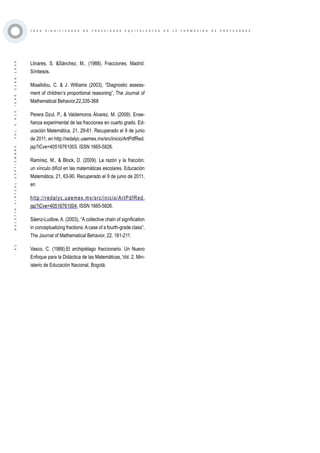 ·42·BOLETÍNVIRTUAL-SEPTIEMBRE-VOL3N10ISNN2266-1536
T R E S S I G N I F I C A D O S D E F R A C C I O N E S E Q U I V A L E N T E S E N L A F O R M A C I Ó N D E P R O F E S O R E S
Llinares, S. &Sánchez, M., (1988). Fracciones. Madrid:
Síntesis.
Misailidou, C. & J. Williams (2003), “Diagnostic assess-
ment of children’s proportional reasoning”, The Journal of
Mathematical Behavior,22,335-368
Perera Dzul, P., & Valdemoros Álvarez, M. (2009). Ense-
ñanza experimental de las fracciones en cuarto grado. Ed-
ucación Matemática, 21, 29-61. Recuperado el 9 de junio
de 2011, en http://redalyc.uaemex.mx/src/inicio/ArtPdfRed.
jsp?iCve=40516761003. ISSN 1665-5826.
Ramírez, M., & Block, D. (2009). La razón y la fracción:
un vínculo difícil en las matemáticas escolares. Educación
Matemática, 21, 63-90. Recuperado el 9 de junio de 2011,
en
http://redalyc.uaemex.mx/src/inicio/ArtPdfRed.
jsp?iCve=40516761004. ISSN 1665-5826.
Sáenz-Ludlow, A. (2003), “A collective chain of signification
in conceptualizing fractions:Acase of a fourth-grade class”,
The Journal of Mathematical Behavior, 22, 181-211.
Vasco, C. (1988).El archipiélago fraccionario. Un Nuevo
Enfoque para la Didáctica de las Matemáticas, Vol. 2. Min-
isterio de Educación Nacional, Bogotá.
 