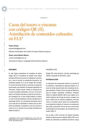 ·43·BOLETÍNVIRTUAL-SEPTIEMBRE-VOL3N10ISNN2266-1536
C A Z A S D E L T E S O R O O Y I N C A N A S C O N C Ó D I G O S Q R ( I I ) . A S I M I L A C I Ó N D E C O N T E N I D O S C U L T U R A L E S E N E L E
OCTUBRE DE 2014
Cazas del tesoro o yincanas
con códigos QR (II).
Asimilación de contenidos culturales
en ELE1
RESUMEN
En este trabajo presentamos los resultados de aplicar
códigos QR en la enseñanza de español como lengua
extranjera (ELE) para promover la competencia comunica-
tiva, y más en concreto, la competencia intercultural. Las
actividades basadas en el uso de códigos QR consisten
en una serie de cazas del tesoro o yincanas con preguntas
secuenciadas que pretenden la búsqueda significativa de
información. Nuestro estudio muestra la consecución de
una serie de objetivos planteados, como son: (a) la asimi-
lación de contenidos culturales por parte de los alumnos y
(b) la aceptación de un nuevo modelo didáctico, al ofrecer
un nuevo modo de explotación de temas culturales para el
aprendizaje de ELE. Las conclusiones demuestran que el
uso de este tipo de actividades es efectivo para la asimi-
lación de contenidos no lingüísticos, como es el caso de la
cultura de la L2, teniendo como principal herramienta de
trabajo la propia L2.
Polina Chatzi
polinachatzi@gmail.com
Ministry of Education and Culture of Cyprus Nicosia (Cyprus)
Pedro Jesús Molina Muñoz
munoz.molina@ucy.ac.cy
University of Cyprus, Language Centre Nicosia (Cyprus)
1 Quisiéramos mostrar nuestro agradecimiento a la Dra. Dña. Ana
Ibáñez Moreno por su revisión y cuidadoso asesoramiento en la re-
dacción del presente artículo.
PALABRAS CLAVE
Códigos QR, cazas del tesoro, yincanas, aprendizaje sig-
nificativo, búsqueda de información, cultura.
INTRODUCCIÓN
La importancia del componente cultural en el proceso de
la enseñanza y aprendizaje de segundas lenguas es un
punto de interés creciente dentro de la enseñanza de len-
guas extranjeras. El Marco Común Europeo de Referencia
para las Lenguas: aprendizaje, enseñanza, evaluación
(2002) (en adelante MCERL) define como objetivo de la
política lingüística del Consejo de Europa, conseguir una
mayor unidad entre los miembros adaptando una acción
común en el ámbito cultural. Dentro de sus planteamien-
tos se especifica el objetivo de “alcanzar una comprensión
más amplia y profunda de la forma de vida y de las formas
de pensamiento de otros pueblos y de sus patrimonios cul-
turales” (2002: 3).
Por su parte, el Plan Curricular del Instituto Cervantes.
Niveles de referencia para el español (2006) (PCIC en ad-
elante) que sistematiza la enseñanza del idioma, incluye
 