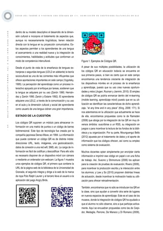 ·44·BOLETÍNVIRTUAL-SEPTIEMBRE-VOL3N10ISNN2266-1536
C A Z A S D E L T E S O R O O Y I N C A N A S C O N C Ó D I G O S Q R ( I I ) . A S I M I L A C I Ó N D E C O N T E N I D O S C U L T U R A L E S E N E L E
dentro de su modelo descriptivo el desarrollo de la dimen-
sión cultural e incorpora el tratamiento de aspectos que,
aunque no necesariamente lingüísticos, tienen relación
directa con la lengua en su proyección comunicativa. Es-
tos aspectos permiten a los aprendientes de una lengua
el acercamiento a una realidad nueva y la integración de
conocimientos, habilidades y actitudes que conforman un
modo de competencia intercultural.
Desde el punto de vista de la enseñanza de lenguas ex-
tranjeras o segundas lenguas (LE/L2 en adelante) la teoría
sociocultural es una de las corrientes más influyentes que
ofrece aportaciones importantes en este campo (Vygotsky,
1995). La percepción del aprendizaje como un proceso in-
teractivo apoyado por el enfoque por tareas, sostienen que
la lengua se adquiere por su uso (Zanón 1990; Hernán-
dez y Zanón 1990; Zanón y Estaire 1992). El aprendiente
adquiere una LE/L2, a través de la comunicación y su uso
en el aula y la dimensión cultural y social del aprendiente
como usuario de una lengua cobran una gran importancia.
ESTADO DE LA CUESTIÓN
Los códigos QR suponen un módulo para almacenar in-
formación en una matriz de puntos o un código de barras
bidimensional. Este tipo de tecnología fue creada por la
compañía japonesa Denso-Wave, en 1994. La información
que puede contener un código QR es de distinta índole:
direcciones URL, texto, imágenes, una geolocalización,
datos de conexión a una red wifi, SMS, etc. La carga de in-
formación es fácil de codificar y descodificar. Para ello sólo
es necesario disponer de un dispositivo móvil con cámara
o mediante un ordenador con webcam. La figura 1 muestra
unos ejemplos de códigos QR, el primero que contiene la
URL de la página web de la biblioteca de la Universidad de
Granada, el segundo integra y dirige a la web de la marca
de ropa Polo Ralph Lauren y el tercero lleva al usuario a la
aplicación del juego Angry Birds.
Figura 1. Ejemplos de Códigos QR.
A pesar de sus múltiples posibilidades, la utilización de
los códigos QR en educación todavía se encuentra en
sus primeros pasos, si bien es cierto que en este campo
encontramos una tendencia creciente de integración de
los dispositivos móviles en el proceso de la enseñanza
y aprendizaje, puesto que su uso crea nuevas oportuni-
dades y retos (Jiugen, Ruonan y Jianmin, 2010). El empleo
de códigos QR se podría enmarcar dentro del m-learning
(mobile learning, aprendizaje móvil) puesto que en su uti-
lización se identifican las características de dicho aprendi-
zaje, “at any time and in any place” (King, 2006: 171). Si
nos adentramos en la utilización que actualmente se hace
de ella, encontramos propuestas como la de Ramsden
(2008) que aboga por la integración de los QR en muy di-
versos ámbitos: suscribirse a un RSS, su integración en
juegos o para incentivar la lectura de los fondos de la bibli-
oteca y su organización. Por su parte, Mounguengui Bello
(2012) apuesta por el tratamiento de datos y el aporte de
información que los códigos ofrecen, así como su empleo
como sistema de evaluación.
Muchos docentes optan simplemente por encriptar cierta
información e imprimir ese código en papel o en una ficha
de trabajo. Así, Susono y Shimomura (2006) los aplican
para la creación de pruebas de evaluación; Rivers (2009),
para incentivar la producción escrita y la interacción entre
los alumnos; y Law y So (2010) proponen distintas líneas
de actuación, desde incentivar la motivación hasta su utili-
zación para ofrecer retroalimentación.
También, encontramos que no sólo se introducen los QR en
la clase, sino que ayudan a convertir otra serie de lugares
en nuevos espacios de aprendizaje. Este es el caso de los
museos, donde la integración de códigos QR ha ayudado a
que el alumno no sólo observe, sino a que participe activa-
mente. Aquí se encuadran propuestas como las de Ceipi-
dor, Medaglia, Perrone, De Marsico y Di Romano (2009),
 
