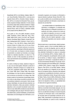 ·45·BOLETÍNVIRTUAL-SEPTIEMBRE-VOL3N10ISNN2266-1536
C A Z A S D E L T E S O R O O Y I N C A N A S C O N C Ó D I G O S Q R ( I I ) . A S I M I L A C I Ó N D E C O N T E N I D O S C U L T U R A L E S E N E L E
Karpathiotaki (2012) o la de Mortara, Catalano, Belloti, Fi-
ucci, Houry-Panchetti y Petridis (2014); o como las de de
Izquierdo García (2013) y Hernando, Arévalo, Catasús y
Mon, (2014), en el campo de la Educación Física, que pre-
sentan proyectos de trabajo colaborativo. En otros campos
encontramos desde tablas periódicas basadas en códigos
QR (Rizzo, 2009)2
, hasta códigos que llevan a vídeos para
ejercicios físicos, obras en museos o materiales creados
por los propios alumnos (Mikulski, 2011)3
.
Por su parte, Liu, Tan y Chu (2007), Rouillard y Laroussi
(2008), Topolewski y Scholz, (2009), Kan, Teng y Chou,
(2009), Walsh (2010), Leone y Leo (2011), Mu, Foutouhi-
Ghazvini, Earnsdhaw, Moeini, Robison y Excell (2011), Ri-
kala y Kankaanranta (2012), Robertson y Green (2012) y
Lai, Chang, Li, Fan y Wu (2013) o Wang y Smith (2013)
proponen emplear los códigos como una vía para ofrecer
material de trabajo o información adicional a los alumnos,
para la enseñanza y aprendizaje de diferentes aspectos de
la L2. De este modo, se enriquece el contexto educativo
del aprendiente, se amplían sus horizontes y se consigue
adaptar los materiales disponibles a la clase de L2. No
obstante, se echan en falta propuestas que permitan un
mayor aprovechamiento de las posibilidades que los códi-
gos QR ofrecen.
En cuanto al enfoque por tareas, presenta la lengua en
su uso y de una manera global, enfocando su atención al
significado y ofreciendo la lengua en un contexto de uso
lo más real y significativo posible (Zanón 1990; Hernán-
dez y Zanón 1990; Zanón y Estaire 1992). Para realizar
las actividades en el aula se parte de actividades en las
que los alumnos se comunican en la lengua meta. Este
proceso sucede en las situaciones de aprendizaje natural,
por lo tanto en este enfoque se percibe la evolución hacia
una enseñanza mediante la comunicación. Dentro de este
enfoque metodológico, las cazas del tesoro presentan una
alternativa interesante y lúdica para practicar contenidos
adquiridos o como una opción de presentar nuevos conte-
nidos en el aula.Adell (2003) considera las cazas del tesoro
como estrategias útiles para adquirir información sobre un
tema determinado y practicar habilidades y procedimientos
relacionados con las tecnologías de la información y la co-
municación en general y con el acceso a la información a
través de Internet en particular. Romero Ortiz (2012: 122),
por su parte, las define como una actividad que promueve
la búsqueda significativa de información, encaminada a la
resolución de una tarea final:
…una actividad basada en el aprendizaje por des-
cubrimiento, la investigación y la búsqueda web,
diferenciándose de la Webquest únicamente en la
sustitución de la tarea y proceso de la misma por
una batería de preguntas a las que se le puede
añadir una gran pregunta final que dé lugar a una
reflexión crítica del material organizado y recop-
ilado a fin de responderla como resumen y colofón
del contenido
Dentro de este marco, la caza de tesoro, desde la perspec-
tiva docente, supone un tipo de actividad didáctica que
consiste en una serie de preguntas, para las cuales los
estudiantes tienen que buscar y encontrar las respuestas.
Esta plasticidad interdisciplinar se apoya en propuestas
como las de Hernández (2010) y Cobiella, Catalán y De-
vis (2012) consiguiendo una participación activa por parte
de los alumnos, un trabajo en equipo y desarrollando la
búsqueda de la información, la capacidad de análisis y el
uso de las herramientas informáticas. Por otro lado, encon-
tramos propuestas como las de Wallace (2011), Greenspan
y Whitson (2012), Giemza y Hoppe (2013), Kasinathan,
Rahman y Rani (2014) o la de Kuflik, Rokeah y Salman
(2014) que apuestan por la integración de las cazas del
tesoro en los espacios lúdicos, rehuyendo el tipo webquest
y apostando por la posibilidad de movimiento y acción que
permiten los dispositivos móviles. De igual modo se postu-
lan Raptis, Tselios y Avouris (2005) y McClanahan y Stojke
(2013), sobre las posibilidades de enlazar contenidos por
medio de los dispositivos móviles y su aplicabilidad tanto
en clase como en lugares de enseñanza.
Con el término “cazas del tesoro”, en nuestro caso, no nos
referimos a las también denominadas webquest, sino a las
cazas del tesoro tipo yincana. En este sentido, la caza de
tesoro es una alternativa de trabajo en el aula de búsqueda
y extracción de información sobre un tema determinado.
Se encuentra dentro del aprendizaje constructivo de Vy-
gotsky (1995), desarrollando el aprendizaje social de los
alumnos participantes, en cuanto se crea un estadio de2 A través de Law & So (2010).
3 A través de Rikala & Kankaanranta (2012).
 