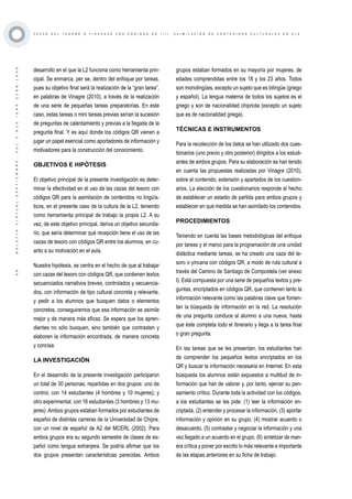 ·46·BOLETÍNVIRTUAL-SEPTIEMBRE-VOL3N10ISNN2266-1536
C A Z A S D E L T E S O R O O Y I N C A N A S C O N C Ó D I G O S Q R ( I I ) . A S I M I L A C I Ó N D E C O N T E N I D O S C U L T U R A L E S E N E L E
desarrollo en el que la L2 funciona como herramienta prin-
cipal. Se enmarca, per se, dentro del enfoque por tareas,
pues su objetivo final será la realización de la “gran tarea”,
en palabras de Vinagre (2010), a través de la realización
de una serie de pequeñas tareas preparatorias. En este
caso, estas tareas o mini tareas previas serían la sucesión
de preguntas de calentamiento y previas a la llegada de la
pregunta final. Y es aquí donde los códigos QR vienen a
jugar un papel esencial como aportadores de información y
motivadores para la construcción del conocimiento.
OBJETIVOS E HIPÓTESIS
El objetivo principal de la presente investigación es deter-
minar la efectividad en el uso de las cazas del tesoro con
códigos QR para la asimilación de contenidos no lingüís-
ticos, en el presente caso de la cultura de la L2, teniendo
como herramienta principal de trabajo la propia L2. A su
vez, de este objetivo principal, deriva un objetivo secunda-
rio, que sería determinar qué recepción tiene el uso de las
cazas de tesoro con códigos QR entre los alumnos, en cu-
anto a su motivación en el aula.
Nuestra hipótesis, se centra en el hecho de que al trabajar
con cazas del tesoro con códigos QR, que contienen textos
secuenciados narrativos breves, controlados y secuencia-
dos, con información de tipo cultural concreta y relevante,
y pedir a los alumnos que busquen datos o elementos
concretos, conseguiremos que esa información se asimile
mejor y de manera más eficaz. Se espera que los apren-
dientes no sólo busquen, sino también que contrasten y
elaboren la información encontrada, de manera concreta
y concisa.
LA INVESTIGACIÓN
En el desarrollo de la presente investigación participaron
un total de 30 personas, repartidas en dos grupos: uno de
control, con 14 estudiantes (4 hombres y 10 mujeres); y
otro experimental, con 16 estudiantes (3 hombres y 13 mu-
jeres).Ambos grupos estaban formados por estudiantes de
español de distintas carreras de la Universidad de Chipre,
con un nivel de español de A2 del MCERL (2002). Para
ambos grupos era su segundo semestre de clases de es-
pañol como lengua extranjera. Se podría afirmar que los
dos grupos presentan características parecidas. Ambos
grupos estaban formados en su mayoría por mujeres, de
edades comprendidas entre los 18 y los 23 años. Todos
son monolingües, excepto un sujeto que es bilingüe (griego
y español). La lengua materna de todos los sujetos es el
griego y son de nacionalidad chipriota (excepto un sujeto
que es de nacionalidad griega).
TÉCNICAS E INSTRUMENTOS
Para la recolección de los datos se han utilizado dos cues-
tionarios (uno previo y otro posterior) dirigidos a los estudi-
antes de ambos grupos. Para su elaboración se han tenido
en cuenta las propuestas realizadas por Vinagre (2010),
sobre el contenido, extensión y apartados de los cuestion-
arios. La elección de los cuestionarios responde al hecho
de establecer un estadio de partida para ambos grupos y
establecer en qué medida se han asimilado los contenidos.
PROCEDIMIENTOS
Teniendo en cuenta las bases metodológicas del enfoque
por tareas y el marco para la programación de una unidad
didáctica mediante tareas, se ha creado una caza del te-
soro o yincana con códigos QR, a modo de ruta cultural a
través del Camino de Santiago de Compostela (ver anexo
I). Está compuesta por una serie de pequeños textos y pre-
guntas, encriptados en códigos QR, que contienen tanto la
información relevante como las palabras clave que fomen-
tan la búsqueda de información en la red. La resolución
de una pregunta conduce al alumno a una nueva, hasta
que éste completa todo el itinerario y llega a la tarea final
o gran pregunta.
En las tareas que se les presentan, los estudiantes han
de comprender los pequeños textos encriptados en los
QR y buscar la información necesaria en Internet. En esta
búsqueda los alumnos están expuestos a multitud de in-
formación que han de valorar y, por tanto, ejercer su pen-
samiento crítico. Durante toda la actividad con los códigos,
a los estudiantes se les pide: (1) leer la información en-
criptada, (2) entender y procesar la información, (3) aportar
información y opinión en su grupo, (4) mostrar acuerdo o
desacuerdo, (5) contrastar y negociar la información y una
vez llegado a un acuerdo en el grupo, (6) sintetizar de man-
era crítica y poner por escrito lo más relevante e importante
de las etapas anteriores en su ficha de trabajo.
 