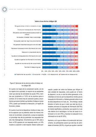 ·49·BOLETÍNVIRTUAL-SEPTIEMBRE-VOL3N10ISNN2266-1536
C A Z A S D E L T E S O R O O Y I N C A N A S C O N C Ó D I G O S Q R ( I I ) . A S I M I L A C I Ó N D E C O N T E N I D O S C U L T U R A L E S E N E L E
Figura 6: Opiniones de los alumnos sobre el trabajo con
los códigos QR.
En cuanto a la mejora de la comprensión escrita, uno de
los objetivo de la actividad, la mayoría de los estudiantes
creen que este tipo de actividades les ayuda (75%), mien-
tras que únicamente un 12,5% de los alumnos opina lo
contrario. En la misma línea de valoración positiva, encon-
tramos que opinan también que facilitan el trabajo en grupo
(75%), puesto que fomentan la interacción y el reparto de
funciones y tareas.
En cuanto al uso de los dispositivos móviles en clase, otro
de los aspectos que se pretendía valorar de manera indi-
recta con la actividad, curiosamente, aunque se esperaba
un porcentaje más alto de positividad, las respuestas han
sido más heterogéneas. Encontramos que el 50% está a
favor, el 32% apuesta por una respuesta neutra, y el 18%
muestra su oposición a este respecto. Desde nuestra per-
cepción, pueden ser varios los factores que influyen en
esta variedad de respuestas, como puede ser: el hecho
de disponer o no de un móvil de última generación, la fa-
miliaridad a la hora de usar los dispositivos móviles para la
búsqueda de información, el debate generado sobre el uso
de estos dispositivos en el aula, etc... Sin embargo, resulta
llamativo el hecho de que sí creen que este tipo de ac-
tividades promueve la búsqueda de información (68,75%)
de manera significativa y productiva; que ayuda en un uso
más efectivo de la tecnología a la hora de buscar la in-
formación en la red (75%) y favorece la evaluación de la
información en la red (81,25%).
Asimismo, en lo que se refiere a la construcción del cono-
cimiento, los participantes opinan que este tipo de activi-
dades la fomentan (62,5%), al igual que ayudan a asimilar
 