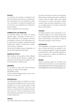 Revisión
Los artículos son enviados a evaluación omi-
tiendo el nombre de los autores y sus filiaciones.
Son examinados por dos evaluadores anóni-
mos, de acuerdo a una pauta de valoración que
se les envía. Los evaluadores son selecciona-
dos por el Editor. 	
Forma y preparación de manuscritos
FORMATO DE LOS TRABAJOS
Los artículos pueden ser escritos en idioma
español, inglés o portugués. En letra arial 12,
Word, interlineado 1.5. Su extensión mínima es
de 6 páginas y máxima de 40. Deben llevar: títu-
lo, autor, resumen, palabras, desarrollo (incluida
introducción), síntesis o conlcusiones, referen-
cias (y anexos, si aplicare).
Para el envío de tablas, figuras y fotografías, ver
instrucciones específicas más abajo.
PÁGINA DE TÍTULO
Debe contener los siguientes datos obligato-
rios: Título del artículo. Nombre y apellido del
autor(es). Dirección electrónica, teléfono y nom-
bre de Institución, localidad y país.
RESUMEN
En un párrafo se debe incluir ideas relevantes
del texto; sin notas a pie de página.
PALABRAS CLAVE
Incluir una lista de palabras claves. Usar un míni-
mo de 3 y un máximo 6.
REFERENCIAS
Las Referencias deben ser citadas en el texto
mencionando el apellido del autor y el año entre
paréntesis. En el caso de dos autores, ambos
apellidos deben mencionarse. Para tres o más
autores, se menciona solo el apellido del primer
autor más et al. Tener en cuenta alguna de las
normatividades autorizadas en el mundo de las
revistas académicas.
TABLAS
Las Tablas deben llevar numeración arábiga y
con títulos sobre ellas; las notas a pie de página
deben aparecer debajo del cuerpo completo de
la tabla. Todas las tablas deben estar citadas
en el texto por su número. Las tablas no deben
contener datos que estén duplicadas en el tex-
to. Las tablas deben ser enviadas en Microsoft
Word o Word Perfect.
FIGURAS
Las figuras deberían estar expresados en nu-
meración arábiga y con un breve título descrip-
tivo. La figuras deben ser enviadas en Microsoft
Word o Word Perfect y no contener vínculos al
documento principal o a otros archivos.
FOTOGRAFÍA
Envío digitalizado. Se sugiere en formato TIFF,
con un mínimo de 300 dpi. de definición. Tam-
bién se aceptan fotografías o imágenes digitales
en formatos GIF y JPG. Se solicita especial cui-
dado en mantener un máximo de definición en
las fotografías a incluir.
	
ENVÍOS	
Todos los artículos deben ser enviados como
"attachment"a la dirección de correo electrónico
boredipe@rediberoamericanadepedagogia.com,
editorial@rediberoamericanadepedagogia.com
 