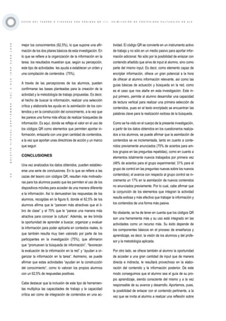 ·50·BOLETÍNVIRTUAL-SEPTIEMBRE-VOL3N10ISNN2266-1536
C A Z A S D E L T E S O R O O Y I N C A N A S C O N C Ó D I G O S Q R ( I I ) . A S I M I L A C I Ó N D E C O N T E N I D O S C U L T U R A L E S E N E L E
mejor los conocimientos (62,5%), lo que supone una afir-
mación de los dos pilares básicos de esta investigación. En
lo que se refiere a la organización de la información en la
tarea, los resultados muestran que, según su percepción,
este tipo de actividades les ayuda a establecer un orden y
una compilación de contenidos (75%).
A través de las percepciones de los alumnos, pueden
confirmarse las bases planteadas para la creación de la
actividad y la metodología de trabajo propuestas. Es decir,
el hecho de buscar la información, realizar una selección
crítica y elaborarla les ayuda en la asimilación de los con-
tenidos y en la construcción del conocimiento, a la vez que
les parece una forma más eficaz de realizar búsquedas de
información. Es aquí, donde se refleja el valor en el uso de
los códigos QR como elementos que permiten aportar in-
formación, enlazarla con una gran cantidad de contenidos,
a la vez que aportan unas directrices de acción y un marco
que seguir.
CONCLUSIONES
Una vez analizados los datos obtenidos, pueden establec-
erse una serie de conclusiones. En lo que se refiere a las
cazas del tesoro con códigos QR, resultan más motivado-
ras para los alumnos puesto que les permiten el uso de los
dispositivos móviles para acceder de una manera diferente
a la información. Así lo demuestran las respuestas de los
alumnos, recogidas en la figura 6, donde el 62,5% de los
alumnos afirma que le “parecen más atractivas que el li-
bro de clase” y el 75% que le “parece una manera más
atractiva para conocer la cultura”. Además, se les brinda
la oportunidad de aprender a buscar, organizar y evaluar
la información para poder aplicarla en contextos reales, lo
que también resulta muy bien valorado por parte de los
participantes en la investigación (75%), que afirmaron
que “promueven la búsqueda de información”, “favorecen
la evaluación de la información en la red” y “ayudan a or-
ganizar la información en la tarea”. Asimismo, se puede
afirmar que estas actividades “ayudan en la construcción
del conocimiento”, como lo valoran los propios alumnos
con un 62,5% de respuestas positivas.
Cabe destacar que la inclusión de este tipo de herramien-
tas multiplica las capacidades de trabajo y la capacidad
crítica así como de integración de contenidos en una ac-
tividad. El código QR se convierte en un instrumento activo
de trabajo y no sólo en un medio pasivo para aportar infor-
mación adicional. No sólo por la posibilidad de enlazar con
contenido añadido que sirva de input al alumno, sino como
parte del mismo input. Es decir, como elemento capaz de
encriptar información, ofrece un gran potencial a la hora
de ofrecer al alumno información relevante, así como las
guías básicas de actuación y búsqueda en la red, como
es el caso que nos atañe en esta investigación. Este in-
put primero, permite al alumno desarrollar una capacidad
de lectura vertical para realizar una primera selección de
contenidos, pues en el texto encriptado se encuentran las
palabras clave para la realización exitosa de la búsqueda.
Como se ha visto en el cuerpo de la presente investigación,
a partir de los datos obtenidos en los cuestionarios realiza-
dos a los alumnos, se puede afirmar que la asimilación de
contenidos se ve incrementada, tanto en cuanto a conte-
nidos previamente anunciados (75% de aciertos para am-
bos grupos en las preguntas repetidas), como en cuanto a
elementos totalmente nuevos trabajados por primera vez
(48% de aciertos para el grupo experimental; 31% para el
grupo de control en las preguntas nuevas sobre los nuevos
contenidos); el avance con respecto al grupo control se in-
crementa un 17% en la asimilación de nuevos contenidos
no anunciados previamente. Por lo cual, cabe afirmar que
la conjunción de los elementos que integran la actividad
resulta exitosa y más efectiva que trabajar la información y
los contenidos de una forma más pasiva.
No obstante, se ha de tener en cuenta que los códigos QR
son una herramienta más y su uso está integrado en las
actividades como un recurso más. Su éxito depende de
los componentes básicos en el proceso de enseñanza y
aprendizaje, es decir, la visión de los alumnos y del profe-
sor y la metodología aplicada.
Por otro lado, se ofrece también al alumno la oportunidad
de acceder a una gran cantidad de input que de manera
directa e indirecta, le resultará provechoso en la elabo-
ración del contenido y la información posterior. De este
modo conseguimos que el alumno sea el guía de su pro-
pio aprendizaje, siendo consciente del mismo y a la vez
responsable de su avance y desarrollo. Aportamos, pues,
la posibilidad de enlazar con el contenido pertinente, a la
vez que se invita al alumno a realizar una reflexión sobre
 