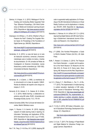 ·52·BOLETÍNVIRTUAL-SEPTIEMBRE-VOL3N10ISNN2266-1536
C A Z A S D E L T E S O R O O Y I N C A N A S C O N C Ó D I G O S Q R ( I I ) . A S I M I L A C I Ó N D E C O N T E N I D O S C U L T U R A L E S E N E L E
Giemza, A. & Hoppe, H. U. (2013). Mobilogue–A Tool for
Creating and Conducting Mobile Supported Field
Trips. QScience Proceedings, (12th World Confe-
rence on Mobile and Contextual Learning [mLearn
2013). Disponible en: http://www.qscience.com/doi/
pdfplus/10.5339/qproc.2013.mlearn.5 [28/10/2014]
Greenspan, B. & Whitson, J. R. (2012). Whether to Play or
Preserve the Past?: Creating The Forgotten Wor-
ker Quest. En Proceedings of the Foundations of
Digital Games (pp. 298-305). Disponible en:
http://www.fdg2013.org/program/papers/paper39_
greenspan_whitson.pdf [28/10/2014]
Hernández, D. G. (2010). La caza del tesoro en el aula
de traducción económica, comercial y financiera:
metodología para el análisis de textos y fuentes
de documentación. En VIII Jornadas de Redes de
Investigación en Docencia Universitaria: nuevas
titulaciones y cambio universitario (pp. 1350-1362).
Universidad de Alicante. Disponible en:
http://www.eduonline.ua.es/jornadas2010/comuni-
caciones/283.pdf [28/10/2014]
Hernández, M. J. & Zanón, J. (1990). La enseñanza de
la comunicación en la clase de español. CABLE.
Revista de didáctica del español como lengua ex-
tranjera, 5, 12-19.
Hernando, M. M., Arévalo, C. G., Catasús, M. G. & Mon,
C. Z. (2014). Mobile learning: a collaborative ex-
perience using QR codes. RUSC. Universities and
Knowledge Society Journal, 11(1), 175-191.
Instituto Cervantes (2006). Plan Curricular del Instituto Cer-
vantes. Madrid: Biblioteca nueva.
Jiugen, Y., Ruonan, X. & Jianmin, W. (2010). Applying
research of mobile learning mode in teaching. En
Information Technology and Applications (IFITA),
2010 International Forum on (Vol. 3, pp. 417-420).
IEEE. Disponible en: http://ieeexplore.ieee.org/xpl/
freeabs_all.jsp?arnumber=5635021&abstractAcce
ss=no&userType=inst [28/10/2014]
Kan, T. W., Teng, C. H. & Chou, W. S. (2009). Applying QR
code in augmented reality applications. En Procee-
dings of the 8th International Conference on Virtual
Reality Continuum and its Applications in Industry
(pp. 253-257). ACM. Disponible en: http://dl.acm.
org/citation.cfm?id=1670305 [28/10/2014]
Kasinathan, V., Rahman, N. A. A. & Rani, M. F. C. A. (2014)
Approaching Digital Natives with QR Code Techno-
logy in Edutainment. International Journal of Edu-
cation and Research, 2 (4). Disponible en:
http://www.ijern.com/journal/April-2014/16.pdf
[28/10/2014]
King, J. P. (2006). One Hundred Philosophers: a Guide
to World’s Greatest Thinkers (2nd Ed.), UK: Aplle
Press.
Kuflik, T., Rokeah, O. & Salman, S. (2014). The Treasure
Hunt Game Generator – a system and its applica-
tion at the Hecht Museum. En Museums and the
Web 2014, N. Proctor & R. Cherry (eds). Silver
Spring, MD: Museums and the Web. Disponible en:
http://mw2014.museumsandtheweb.com/paper/
the-treasure-hunt-game-generator-a-system-and-
its-application-at-the-hecht-museum/ [28/10/2014]
Lai, H. C., Chang, C. Y., Wen‐Shiane, L., Fan, Y. L. & Wu,
Y. T. (2013). The implementation of mobile learning
in outdoor education: Application of QR codes.
British Journal of Educational Technology, 44(2),
57-62. Disponible en: http://www.researchgate.net/
publication/236462758_The_implementation_of_
mobile_learning_in_outdoor_education_Applica-
tion_of_QR_codes/file/72e7e517f899636742.pdf
[28/10/2014]
Law, C. Y. & So, S. (2010). QR Codes in Education. Jour-
nal of Educational Technology Development & Ex-
change, 3(1). Disponible en:
http://sicet.org/journals/jetde/jetde10/7-So.pdf
[28/10/2014]
Leone, S. & Leo, T. (2011) The Synergy of Paper-Based
and Digital Material for Ubiquitous Foreign Lan-
guage Learners. Disponible en:
 