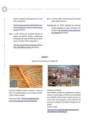 ·54·BOLETÍNVIRTUAL-SEPTIEMBRE-VOL3N10ISNN2266-1536
C A Z A S D E L T E S O R O O Y I N C A N A S C O N C Ó D I G O S Q R ( I I ) . A S I M I L A C I Ó N D E C O N T E N I D O S C U L T U R A L E S E N E L E
model for integrating mobile games into the clas-
sroom. Disponible en:
http://www.educause.edu/ero/article/student-com-
munity-collaboration-construct-mobile-learning-
games [28/10/2014]
Walsh, A. (2011). Blurring the boundaries between our
physical and electronic libraries: Location-aware
technologies, QR codes and RFID tags. Electronic
Library, The, 29(4), 429-437. Disponible en:
http://www.emeraldinsight.com/journals.htm?arti-
cleid=1944329&show=abstract [28/10/2014]
Inicio:Texto codificado: Vamos a comenzar un viaje muy
largo a una ciudad española que es la capital de Galicia.
¿Cómo se llama la ciudad?
Fuente de la imagen: http://www.codexcalixtinusfacsimil.
com/2011/07/la-expectacion-crece-ante-la-posible.html
http://www.joven-in.com/sites/default/files/destinos/galeria/2014/
administrador/panormicadesantiago.jpg
Santiago de Compostela
Texto codificado: Santiago de Compostela es la capital de
Galicia y la ciudad antigua es Patrimonio de la Humanidad
por la UNESCO. Desde el siglo IX muchas personas van
a esta ciudad. Son los peregrinos. ¿Cómo se llama la ruta
que hacen los peregrinos para llegar a Santiago de Com-
postela?
Fuente de imagen:
Zanón, J. (Comp.) (1999). La enseñanza de E/LE mediante
tareas. Madrid: Edinumen.
Καρπαθιωτάκη, Μ. (2012). Σχεδίαση και ανάπτυξη
κινητής εφαρμογής σε χώρο πολιτισμού. Dis-
ponible en: http://nemertes.lis.upatras.gr/jspui/han-
dle/10889/6389 [28/10/2014]
ANEXO I
Ejemplo de Caza del Tesoro con códigos QR
 