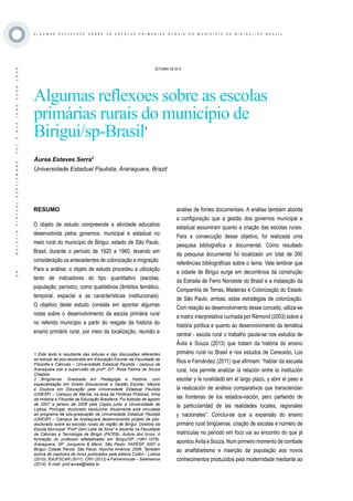 ·56·BOLETÍNVIRTUAL-SEPTIEMBRE-VOL3N10ISNN2266-1536
A L G U M A S R E F L E X O E S S O B R E A S E S C O L A S P R I M Á R I A S R U R A I S D O M U N I C Í P I O D E B I R I G U I / S P - B R A Z I L
OCTUBRE DE 2014
Algumas reflexoes sobre as escolas
primárias rurais do município de
Birigui/sp-Brasil1
Áurea Esteves Serra2
Universidade Estadual Paulista, Araraquara, Brazil
RESUMO
O objeto de estudo compreende a atividade educativa
desenvolvida pelos governos, municipal e estadual no
meio rural do município de Birigui, estado de São Paulo,
Brasil, durante o período de 1920 a 1960, levando em
consideração os antecedentes de colonização e imigração.
Para a análise, o objeto de estudo procedeu a utilização
tanto de indicadores do tipo quantitativo (escolas,
população, período), como qualitativos (âmbitos temático,
temporal, espacial e as características institucionais).
O objetivo deste estudo consiste em apontar algumas
notas sobre o desenvolvimento da escola primária rural
no referido município a partir do resgate da história do
ensino primário rural, por meio da localização, reunião e
1 Este texto é resultante das leituras e das discussões referentes
ao estudo de pós-doutorado em Educação Escolar da Faculdade de
Filosofia e Ciências – Universidade Estadual Paulista - campus de
Araraquara sob a supervisão da profª. Drª. Rosa Fátima de Souza
Chaloba
2 Birigüiense. Graduada em Pedagogia e História, com
especialização em Direito Educacional e Gestão Escolar; Mestre
e Doutora em Educação pela Universidade Estadual Paulista
(UNESP) – Campus de Marília, na área de Políticas Públicas, linha
de História e Filosofia da Educação Brasileira. Foi bolsista de agosto
de 2007 a janeiro de 2008 pela Capes junto a Universidade de
Lisboa, Portugal, doutorado sanduíche. Atualmente está vinculada
ao programa de pós-graduação da Universidade Estadual Paulista
(UNESP) – Campus de Araraquara desenvolvendo projeto de pós-
doutorado sobre as escolas rurais da região de Birigui, Diretora da
Escola Municipal “Profª Geni Leite da Silva” e docente na Faculdade
de Ciências e Tecnologia de Birigüi (FATEB). Autora dos livros: A
formação do professor alfabetizador em Birigui/SP (1961-1976).
Araraquara, SP: Junqueira & Marin; São Paulo: FAPESP, 2007 e
Birigui: Cidade Pérola. São Paulo: Noovha América, 2006. Também
autora de capítulos de livros publicados pela editora Colibri - Lisboa
(2010), EdUFSCAR (2011), CRV (2012) e Fahrenhouse – Salamanca
(2014). E-mail: prof.aurea@fateb.br.
analise de fontes documentais. A análise também aborda
a configuração que a gestão dos governos municipal e
estadual assumiram quanto a criação das escolas rurais.
Para a consecução desse objetivo, foi realizada uma
pesquisa bibliografica e documental. Como resultado
da pesquisa documental foi localizado um total de 300
referências bibliográficas sobre o tema. Vale lembrar que
a cidade de Birigui surge em decorrência da construção
da Estrada de Ferro Noroeste do Brasil e a instalação da
Companhia de Terras, Madeiras e Colonização do Estado
de São Paulo, ambas, estas estratégias de colonização.
Com relação ao desenvolvimento desse conceito, utiliza-se
a matriz interpretativa cunhada por Rémond (2003) sobre a
história política e quanto ao desenvolvimento da temática
central - escola rural o trabalho pauta-se nos estudos de
Ávila e Souza (2013) que tratam da história do ensino
primário rural no Brasil e nos estudos de Cerecedo, Los
Rios e Fernández (2011) que afirmam: “hablar da escuela
rural, nos permite analizar la relación entre la institución
escolar y la ruralidadd em el largo plazo, y abrir el paso a
la realización de análisis comparativos que transciendan
las fronteiras de los estados-nación, pero partiendo de
la particularidad de las realidades locales, regionales
y nacionales”. Conclui-se que a expansão do ensino
primário rural birigüiense, criação de escolas e número de
matrículas no período em foco vai ao encontro do que já
apontou Ávila e Souza. Num primeiro momento de combate
ao analfabetismo e inserção da população aos novos
conhecimentos produzidos pela modernidade mediante ao
 