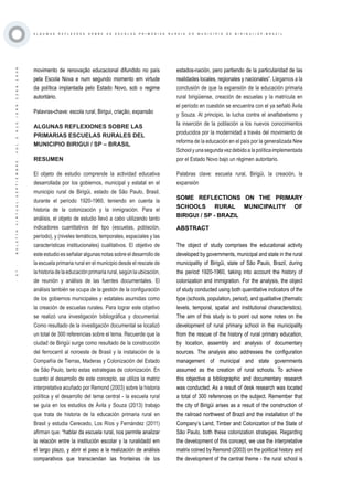 ·57·BOLETÍNVIRTUAL-SEPTIEMBRE-VOL3N10ISNN2266-1536
A L G U M A S R E F L E X O E S S O B R E A S E S C O L A S P R I M Á R I A S R U R A I S D O M U N I C Í P I O D E B I R I G U I / S P - B R A Z I L
movimento de renovação educacional difundido no país
pela Escola Nova e num segundo momento em virtude
da política implantada pelo Estado Novo, sob o regime
autoritário.
Palavras-chave: escola rural, Birigui, criação, expansão
ALGUNAS REFLEXIONES SOBRE LAS
PRIMARIAS ESCUELAS RURALES DEL
MUNICIPIO BIRIGUI / SP – BRASIL
RESUMEN
El objeto de estudio comprende la actividad educativa
desarrollada por los gobiernos, municipal y estatal en el
municipio rural de Birigüi, estado de São Paulo, Brasil,
durante el período 1920-1960, teniendo en cuenta la
historia de la colonización y la inmigración. Para el
análisis, el objeto de estudio llevó a cabo utilizando tanto
indicadores cuantitativos del tipo (escuelas, población,
período), y (niveles temáticos, temporales, espaciales y las
características institucionales) cualitativos. El objetivo de
este estudio es señalar algunas notas sobre el desarrollo de
la escuela primaria rural en el municipio desde el rescate de
lahistoriadelaeducaciónprimariarural,segúnlaubicación,
de reunión y análisis de las fuentes documentales. El
análisis también se ocupa de la gestión de la configuración
de los gobiernos municipales y estatales asumidas como
la creación de escuelas rurales. Para lograr este objetivo
se realizó una investigación bibliográfica y documental.
Como resultado de la investigación documental se localizó
un total de 300 referencias sobre el tema. Recuerde que la
ciudad de Birigüi surge como resultado de la construcción
del ferrocarril al noroeste de Brasil y la instalación de la
Compañía de Tierras, Maderas y Colonización del Estado
de São Paulo, tanto estas estrategias de colonización. En
cuanto al desarrollo de este concepto, se utiliza la matriz
interpretativa acuñado por Remond (2003) sobre la historia
política y el desarrollo del tema central - la escuela rural
se guía en los estudios de Ávila y Souza (2013) trabajo
que trata de historia de la educación primaria rural en
Brasil y estudia Cerecedo, Los Ríos y Fernández (2011)
afirman que: “hablar da escuela rural, nos permite analizar
la relación entre la institución escolar y la ruralidadd em
el largo plazo, y abrir el paso a la realización de análisis
comparativos que transciendan las fronteiras de los
estados-nación, pero partiendo de la particularidad de las
realidades locales, regionales y nacionales”. Llegamos a la
conclusión de que la expansión de la educación primaria
rural birigüiense, creación de escuelas y la matrícula en
el período en cuestión se encuentra con el ya señaló Ávila
y Souza. Al principio, la lucha contra el analfabetismo y
la inserción de la población a los nuevos conocimientos
producidos por la modernidad a través del movimiento de
reforma de la educación en el país por la generalizada New
Schoolyunasegundavezdebidoalapolíticaimplementada
por el Estado Novo bajo un régimen autoritario.
Palabras clave: escuela rural, Birigüi, la creación, la
expansión
SOME REFLECTIONS ON THE PRIMARY
SCHOOLS RURAL MUNICIPALITY OF
BIRIGUI / SP - BRAZIL
The object of study comprises the educational activity
developed by governments, municipal and state in the rural
municipality of Birigüi, state of São Paulo, Brazil, during
the period 1920-1960, taking into account the history of
colonization and immigration. For the analysis, the object
of study conducted using both quantitative indicators of the
type (schools, population, period), and qualitative (thematic
levels, temporal, spatial and institutional characteristics).
The aim of this study is to point out some notes on the
development of rural primary school in the municipality
from the rescue of the history of rural primary education,
by location, assembly and analysis of documentary
sources. The analysis also addresses the configuration
management of municipal and state governments
assumed as the creation of rural schools. To achieve
this objective a bibliographic and documentary research
was conducted. As a result of desk research was located
a total of 300 references on the subject. Remember that
the city of Birigüi arises as a result of the construction of
the railroad northwest of Brazil and the installation of the
Company’s Land, Timber and Colonization of the State of
São Paulo, both these colonization strategies. Regarding
the development of this concept, we use the interpretative
matrix coined by Remond (2003) on the political history and
the development of the central theme - the rural school is
ABSTRACT
 
