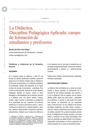 ·6·BOLETÍNVIRTUAL-SEPTIEMBRE-VOL3N10ISNN2266-1536
L A D I D Á C T I C A , D I S C I P L I N A P E D A G Ó G I C A A P L I C A D A : C A M P O D E F O R M A C I Ó N D E E S T U D I A N T E S Y P R O F E S O R E S
EDITORIAL Revista Virtual Redipe: Año 3 Volumen 10
OCTUBRE DE 2014
Mirella del Pilar Vera Rojas1
Universidad Nacional de Chimborazo - Ecuador
mire6.unach@yahoo.com
La Didáctica,
Disciplina PedagógicaAplicada: campo
de formación de
estudiantes y profesores
Problemas y tendencias de la formación
docente
RESUMEN
En el presente trabajo se reflexiona, a partir de una
revisión de distintas aportaciones científicas, acerca del
papel que en los tiempos actuales juega la didáctica en
la formación de estudiantes y en el desarrollo profesional
del profesorado, además del compromiso de la mejora
continua del proceso de enseñanza - aprendizaje. Para
cumplir con este propósito, razón de ser de esta disciplina
pedagógica aplicada, se requiere: ampliar el saber
pedagógico y psicopedagógico de los docentes; entender
a la didáctica como una ciencia reflexiva, creativa,
artística, crítica; convertir al estudiante en protagonista
de su aprendizaje, para que responda a los continuos
desafíos de un mundo en permanente cambio y esté en
condiciones de transformar su realidad existente; y sobre
todo, desterrar definitivamente concepciones equivocas,
reduccionistas y utilitarias que a lo largo de la historia se
1 Profesional en Filosofía y Ciencias Socio - Económicas de
la Universidad Nacional de Chimborazo, Máster en Docencia
Universitaria e Investigación Educativa en la Universidad Nacional
de Loja. Dra. en Planeamiento y Diseño Curricular. Cátedra de
Planificación Estratégica de la Universidad Técnica de Ambato.
Docente Investigadora de Tiempo Completo del Instituto de Ciencia,
Innovación, Tecnología y Saberes de la UNACH.
le han asignado, para lo cual urge la necesidad que sus
principalesprotagonistas(docente–discente)seactualicen
permanentemente y alcancen un perfeccionamiento
constante.
Palabras clave: didáctica, formación docente, estudiantes,
enseñanza, aprendizaje.
SUSTENTACIÓN TEÓRICA
La definición literal de Didáctica en su doble raíz docere:
enseñar y discere: aprender, se corresponde con la
evolución de dos vocablos esenciales, que reclaman a
la vez la interacción entre los agentes que las realizan
(Medina, 2009). Desde esta visión activo – participativa
de la Didáctica, el docente no sólo enseña sino sobre
todo aprende. Al relacionarse con sus estudiantes
dentro y fuera del aula y con sus colegas en las diversas
actividades académicas que debe cumplir, comparte e
interioriza saberes y experiencias que enriquecen la tarea
de enseñar y aprender. Por su parte el estudiante, además
de ser el protagonista del proceso educativo y por tanto
artífice y constructor de sus propios aprendizajes, debe
exigir una enseñanza de calidad (acorde a sus intereses y
necesidades), comprenderse a sí mismo y responder a los
continuos desafíos de un mundo en permanente cambio.
 