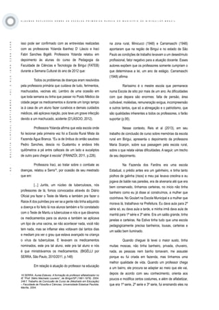 ·65·BOLETÍNVIRTUAL-SEPTIEMBRE-VOL3N10ISNN2266-1536
A L G U M A S R E F L E X O E S S O B R E A S E S C O L A S P R I M Á R I A S R U R A I S D O M U N I C Í P I O D E B I R I G U I / S P - B R A Z I L
isso pode ser confirmado com as entrevistas realizadas
com as professoras Yolanda Ibanhez D’ Láscio e Iraci
Fabri Sanches Bigélli. Professora Yolanda relatou em
depoimento às alunas do curso de Pedagogia da
Faculdade de Ciências e Tecnologia de Birigui (FATEB)
durante a Semana Cultural do ano de 2012 que:
Todos os problemas de doenças eram resolvidos
pela professora primária que cuidava de tudo, ferimentos,
machucados, vacinas etc. Lembro de uma ocasião em
que toda semana eu tinha que passar no Posto Médico da
cidade pegar os medicamentos e durante um longo tempo
ia à casa de um aluno fazer curativos e demais cuidados
médicos, até aplicava injeção, pois teve um grave infecção
devido a um machucado, acidente (D’LÁSCIO, 2012).
Professora Yolanda afirma que esta escola onde
foi lecionar pela primeira vez foi a Escola Rural Mista da
Fazenda Água Branca. “Eu ia de ônibus do então saudoso
Pedro Sanches, descia no Guatambu e andava três
quilômetros a pé entre cafezais de um lado e eucaliptos
de outro para chegar à escola” (FRANZÓI, 2011, p.226).
Professora Iraci, ao tratar sobre o combate as
doenças, relatou a Serra16
, por ocasião de seu mestrado
que em:
[...] Juritis, um núcleo de tuberculosos, nós
professores de lá, fomos convocados através do Diário
Oficial pra fazer o Teste de Mantu e também pra fazer o
Raios-X dos pulmões pra ver se a gente não tinha adquirido
a doença e foi feito lá nos alunos também e foi constatado
com o Teste de Mantu a tuberculose e nós e que dávamos
os medicamentos para os alunos e também se aplicava
um tipo de uma vacina, se não acontecer nada, você não
tem nada, mas se inflamar eles voltavam daí tantos dias
e mediam pra ver o grau que estava avançado na criança
o vírus da tuberculose. E levavam os medicamentos
nominados, este pra tal aluno, este pra tal aluno e nós
é que ministrávamos os medicamentos. (BIGÉLLI por
SERRA, São Paulo, 2010/2011, p.148)
Em relação à atuação do professor na educação
na zona rural, Minicucci (1948) e Carramaschi (1948)
apontaram que na região de Birigui e no estado de São
Paulo as condições de trabalho levavam a um desestímulo
profissional, fator negativo para a atuação docente. Esses
autores expõem que os professores somente cumpriam o
que determinava a lei, um ano de estágio. Carramaschi
(1948) afirma:
Raríssimo é o mestre escola que permanece
numa Escola de sitio por mais de um ano. As dificuldades
com que depara são enormes: falta de pensão, área
cultivável, moléstias, remuneração exígua, incompreensão
e outros tantos, que só a abnegação e o patriotismo, que
são qualidades inherentes a todos os professores, o farão
suportar (p.95).
Nesse contexto, Reis et al (2013), em seu
trabalho de conclusão de curso sobre memórias da escola
rural em Birigui, apresenta o depoimento da professora
Maria Scarpin, sobre sua passagem pela escola rural,
sobre o que relata várias dificuldades. A seguir, um trecho
de seu depoimento.
Na Fazenda dos Fardins era uma escola
Estadual, o prédio antes era um galinheiro, e tinha tanto
piolhos de galinha (risos) e meu pai levava creolina e eu
jogava de balde nas paredes, era de alvenaria até que era
bem conservado, tínhamos carteiras, no inicio não tinha
banheiro como eu já disse aí construímos, a mulher que
cozinhava. No Goulart na Escola Municipal e a mulher que
morava lá, trabalhava na Prefeitura. Eu dava aula para 2ª
série só, eu dava aula a tarde, e minha irmã dava aula de
manhã para 1ª série e 3ª série. Era um salão grande, tinha
janelas e carteiras. Na Estiva tinha tudo que uma escola
pedagogicamente precisa banheiros, lousas, carteiras e
um salão bem iluminado.
Quando cheguei lá levei o maior susto, tinha
muitas moscas, não tinha banheiro, privada, chuveiro,
nada, as pessoas nem banho tomavam, me assustei
porque eu fui criada em fazenda, mas tínhamos uma
melhor qualidade de vida. Quando um professor chega
a um bairro, ele procura se adaptar ao meio que ele vai,
depois de acordo com seu conhecimento, orienta aos
poucos e modifica certos costumes, e além de alfabetizar,
que era 1ª serie, 2ª serie e 3ª serie, fui ensinando eles na
16 SERRA, Áurea Esteves. A formação do professor alfabetizador no
IE “Prof. Stélio Machado Loureiro”, de Birigüi/SP (1961-1976). 2004.
249 f. Trabalho de Conclusão de Curso de (Mestrado em Educação)
– Faculdade de Filosofia e Ciências, Universidade Estadual Paulista,
Marília, 2004.
 