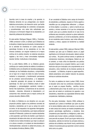 ·7·BOLETÍNVIRTUAL-SEPTIEMBRE-VOL3N10ISNN2266-1536
L A D I D Á C T I C A , D I S C I P L I N A P E D A G Ó G I C A A P L I C A D A : C A M P O D E F O R M A C I Ó N D E E S T U D I A N T E S Y P R O F E S O R E S
Asumida como la tarea de enseñar y de aprender, la
Didáctica demanda de sus protagonistas una relación
dialéctica-comunicativa y de interacción social, que facilite
no sólo el inter-aprendizaje de contenidos conceptuales
y procedimentales, sino sobre todo actitudinales que
conduzcan a la formación integral de los estudiantes y al
desarrollo profesional del profesorado.
En este sentido, Rodríguez Diéguez (1985) y Ferrández,
(1996) corroboran lo dicho, al señalar que la Didáctica es
la disciplina o tratado riguroso de estudio y fundamentación
de la actividad de enseñanza en cuanto propicia el
aprendizaje formativo de los estudiantes en los más
diversos contextos; con singular incidencia en la mejora
continua de la práctica docente, los sistemas educativos
reglados y las micro y meso comunidades implicadas
(escolar, familiar; multiculturas e interculturas).
Por su parte Medina (2009), en su Didáctica general,
contribuye con nuestra premisa de análisis al considerar a
la Didáctica como una disciplina de naturaleza pedagógica,
orientada por las finalidades educativas y comprometida
con el logro de la mejora de todos los seres humanos,
mediante la comprensión y transformación permanente
de los procesos socio-comunicativos, y la adaptación
y desarrollo apropiado del proceso de enseñanza –
aprendizaje. Es decir que la Didáctica amplía el saber
pedagógico y psicopedagógico aportando modelos y
teorías más explicativas y comprensivas de las acciones
docentes – discentes, ofreciendo la interpretación y el
compromiso más coherente para la mejora continua del
proceso educativo (Medina 2009).
En efecto, la Didáctica es una disciplina con una gran
proyección práctica, ligada a los problemas concretos de
docentes y estudiantes; por lo que su campo de acción
se centra en dar respuesta a los siguientes interrogantes:
para qué formar a los estudiantes y qué mejora profesional
necesita el Profesorado, quiénes son nuestros estudiantes
y cómo aprenden, qué hemos de enseñar y qué implica la
actualización del saber entre otras, así como la selección y
el diseño de los medios formativos que mejor se adecuen
a la cultura a enseñar y al contexto de interculturalidad e
interdisciplinaridad, valorando la calidad del proceso y de
los resultados formativos (Medina, 2009).
Al ser concebida la Didáctica como campo de formación
de estudiantes y profesores, requiere en forma urgente e
ineludible que sus protagonistas reflexionen y critiquen
en forma objetiva su accionar, y sobre la marcha de sus
aciertos y errores reorienten el rol que les corresponde
cumplir, para que su práctica docente en el caso de los
profesores sea consciente y alcancen su plena realización
personal y profesional y, en el de los estudiantes, además
de ser excelentes seres humanos, sean entes reflexivos,
creativos y críticos, capaces de transformar su realidad
existente.
En este sentido, Luckesi (1992), citado por Villarroel (1994),
considera que para que la Didáctica asuma un papel
significativo en la formación del educador, deberá cambiar
sus rumbos… No podrá continuar siendo un apéndice de
orientaciones mecánicas y tecnológicas. Deberá ser, por
el contrario, un modo crítico de desarrollar una práctica
educativa forjadora de un proyecto histórico, que no será
hecha tan solo por el educador, sino conjuntamente con el
educando y otros miembros de los diversos sectores de
la sociedad… La Didáctica, al ejercer su papel específico,
deberá presentarse como eslabón traductor de posturas
teóricas en prácticas educativas.
Por tanto, en palabras de mismo Luckesi (1992), formar
al educador sería crear las condiciones necesarias para
que el sujeto se prepare filosófica, científica, técnica
y afectivamente para el tipo de acción que va a ejercer,
pues sólo así estará en condiciones de capacitar a sus
estudiantes y desarrollar sus capacidades llámense estas
competencias, habilidades y destrezas.
Por otra parte, Hernández - Sancho (1993), enfatizan lo
expresado por Luckesi al manifestar que quien es perito
en la ciencia didáctica sabe como acercar a sus alumnos
al vasto campo de la ciencia; se muestra competente para
generar aprendizajes significativos y duraderos, tiene
competencia para desarrollar su inteligencia y sabe cómo
proceder para inculcar valores y actitudes humanistas,…,
pues para ello se preparó. De ahí que el gran mérito de los
educadores, además de dominar los principios teóricos y
prácticos de la didáctica, sea infundir moral y sentimientos
nobles en los jóvenes para que aprendan a amar la ciencia
tanto como a su patria.
 