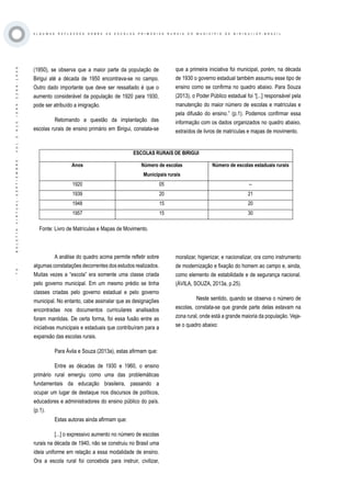·70·BOLETÍNVIRTUAL-SEPTIEMBRE-VOL3N10ISNN2266-1536
A L G U M A S R E F L E X O E S S O B R E A S E S C O L A S P R I M Á R I A S R U R A I S D O M U N I C Í P I O D E B I R I G U I / S P - B R A Z I L
(1950), se observa que a maior parte da população de
Birigui até a década de 1950 encontrava-se no campo.
Outro dado importante que deve ser ressaltado é que o
aumento considerável da população de 1920 para 1930,
pode ser atribuído a imigração.
	 Retomando a questão da implantação das
escolas rurais de ensino primário em Birigui, constata-se
que a primeira iniciativa foi municipal, porém, na década
de 1930 o governo estadual também assumiu esse tipo de
ensino como se confirma no quadro abaixo. Para Souza
(2013), o Poder Público estadual foi “[...] responsável pela
manutenção do maior número de escolas e matrículas e
pela difusão do ensino.” (p.1). Podemos confirmar essa
informação com os dados organizados no quadro abaixo,
extraídos de livros de matrículas e mapas de movimento.
ESCOLAS RURAIS DE BIRIGUI
Anos Número de escolas
Municipais rurais
Número de escolas estaduais rurais
1920 05 --
1939 20 21
1948 15 20
1957 15 30
A análise do quadro acima permite refletir sobre
algumas constatações decorrentes dos estudos realizados.
Muitas vezes a “escola” era somente uma classe criada
pelo governo municipal. Em um mesmo prédio se tinha
classes criadas pelo governo estadual e pelo governo
municipal. No entanto, cabe assinalar que as designações
encontradas nos documentos curriculares analisados
foram mantidas. De certa forma, foi essa fusão entre as
iniciativas municipais e estaduais que contribuíram para a
expansão das escolas rurais.
Para Ávila e Souza (2013a), estas afirmam que:
Entre as décadas de 1930 e 1960, o ensino
primário rural emergiu como uma das problemáticas
fundamentais da educação brasileira, passando a
ocupar um lugar de destaque nos discursos de políticos,
educadores e administradores do ensino público do país.
(p.1).
Estas autoras ainda afirmam que:
[...] o expressivo aumento no número de escolas
rurais na década de 1940, não se construiu no Brasil uma
ideia uniforme em relação a essa modalidade de ensino.
Ora a escola rural foi concebida para instruir, civilizar,
moralizar, higienizar, e nacionalizar, ora como instrumento
de modernização e fixação do homem ao campo e, ainda,
como elemento de estabilidade e de segurança nacional.
(ÁVILA, SOUZA, 2013a, p.25).
Neste sentido, quando se observa o número de
escolas, constata-se que grande parte delas estavam na
zona rural, onde está a grande maioria da população. Veja-
se o quadro abaixo:
Fonte: Livro de Matrículas e Mapas de Movimento.
 