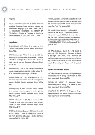 ·79·BOLETÍNVIRTUAL-SEPTIEMBRE-VOL3N10ISNN2266-1536
A L G U M A S R E F L E X O E S S O B R E A S E S C O L A S P R I M Á R I A S R U R A I S D O M U N I C Í P I O D E B I R I G U I / S P - B R A Z I L
(no prelo)
SOUZA, Rosa Fátima; Ávila, V. P. S. (2013b). Para uma
genealogia da escola primaria rural: entre o espaço e a
configuração pedagógica (São Paulo, 1889 – 1947).
In: CONGRESSO BRASILEIRO DE HISTÓRIA DA
EDUCAÇÃO – Circuitos e Fronteiras da História da
Educação no Brasil, 7, 2013, Cuiabá. Anais... Cuiabá.
Legislação
BAURU (cidade). Lei N. 49, de 16 de outubro de 1912.
Organiza e regulamenta o ensino primário do município.
Bauru, 1912.
BIRIGUI (cidade). Lei nº 11 de 20 de maio de 1922. Cria
em todo município de Birigui a obrigatoriedade a matricula
e freqüência escolar gratuita as crianças de 9 a 10 anos de
idade. Livros de Leis, Atos Resoluções e Decretos, Birigui,
1922 a 1925.
BIRIGUI (cidade). Lei nº 49, 1º de julho de 1949. Cria duas
escolas mistas municipais de ensino primário gratuito. CD-
ROM, Decretos Municipais, Birigui, 1936 a 2002.
BIRIGUI (cidade). Lei nº 100, 18 de setembro de 1951.
Cria mais uma escola mista municipal de ensino primário
gratuito. CD-ROM, Decretos Municipais, Birigui, 1936 a
2002.
BIRIGUI (cidade). Lei nº 181 17 de junho de 1953. Extingue
cinco escolas mistas municipais de ensino primário
gratuito. CD-ROM. Decretos Municipais, Birigui, 1936 a
2002, Birigui, 2011.
BIRIGUI (cidade). Lei nº 370, 19 de janeiro de 1959.
Extingue a escola mista municipal do bairro Córrego
Grande. CD-ROM. Decretos Municipais, Birigui, 1936 a
2002, Birigui, 2011.
SÃO PAULO (Estado). Decreto n. 5.884, de 21 de abril
de 1933. Institui o Código de Educação do Estado de
São Paulo. Secretaria da Educação e Saúde. São Paulo:
Imprensa Oficial do Estado, 1933.
SÃO PAULO (Estado). Secretaria da Educação e da Saúde
Publica.Annuario do ensino do estado de São Paulo: 1936-
1937. Organizado pelo Prof. A. Almeida Junior, Director do
ensino. São Paulo: Typ. Siqueira, 1937.
SÃO PAULO (Estado). Decreto N. 1.7698, de 26 de
novembro de 1947. Aprova a Consolidação mandada
elaborar pelo Decreto N. 1.7698, de 26 de novembro de
1947. São Paulo, 1947. Disponível em: http://www.al.sp.
gov.br/repositorio/legislacao/decreto/1947/decreto%20
n.17.698,%20de%2026.11.1947.htm. Acesso em 07 de
agosto de 2013.
SÃO PAULO (Estado). Decreto N. 7.510, de 29 de
janeiro de 1976. Reorganiza a Secretaria de Estado
da Educação. São Paulo, 1976. Disponível em:
http://dobuscadireta.imprensaoficial.com.br/default.
aspx?DataPublicacao=19760130&Caderno=Poder
Executivo&NumeroPagina=2. Acesso em 07 de agosto de
2013.
Jornais da cidade de Birigui
ESCOLA MUNICIPAL DE BIRIGUY. O Biriguyense. Orgam
Independente, Anno 1, Biriguy, 8 de fevereiro de 1931.
Diretor responsável: Giovaninni e Filho.
ESCOLAS DE BIRIGUY. O Biriguyense. Orgam
Independente, Anno 1, Biriguy, 23 de outubro de 1931.
Diretor responsável: Giovaninni e Filho.
POPULAÇÃO DE BIRIGUY. O Biriguyense. Orgam
Independente, Anno VIII, Biriguy, 30 de outubro de 1938.
Diretor responsável: Giovaninni e Filho.
 