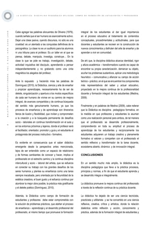 ·8·BOLETÍNVIRTUAL-SEPTIEMBRE-VOL3N10ISNN2266-1536
L A D I D Á C T I C A , D I S C I P L I N A P E D A G Ó G I C A A P L I C A D A : C A M P O D E F O R M A C I Ó N D E E S T U D I A N T E S Y P R O F E S O R E S
Cabe agregar las palabras elocuentes de Oliveira (1979),
cuando señala que el ser humano es esencialmente activo.
Dejar una clase pasiva, oyendo discursos, no sólo es una
crueldad: es un atentado a las conquistas definitivas de la
psicognética. La clase no es un auditorio para los alumnos
ni una tribuna para el profesor. Es un taller en el que se
piensa, debate, manipula, investiga, construye… En la
clase lo que se pide es trabajo, investigación, debate,
actividad inquisitiva del discípulo, aprendiendo a pensar
independientemente y no grabando como una cinta
magnética los alegatos del profesor.
Ante lo expuesto y haciendo mías las palabras de
Domínguez (2010), la Didáctica, ciencia y arte de enseñar
y propiciar aprendizajes, necesariamente ha de ser de
deleite, singularización y apertura a los modos específicos
de cada ser humano de vivirse en su camino de mejora
integral, de avances compartidos y de continua búsqueda
del sentido más genuinamente humano, ya que los
procesos de enseñanza y de aprendizaje son itinerarios
llenos de ilusión y flexibilidad, que invitan y comprometen
a la creación y a la búsqueda permanente de desafíos
socio - laborales en continua transformación en el aula y
en los entornos próximos y lejanos, donde el profesor será
el facilitador, orientador, promotor y guía y el estudiante el
protagonista del proceso instructivo - formativo.
Es evidente en consecuencia que el saber didáctico
emergente desde la perspectiva antes mencionada,
lejos de ser entendido como un espacio de relativismo
y de formas cambiantes de conocer y hacer, implica al
profesorado en el estrecho camino y la continua disciplina
intercultural y socio – laboral del artista, que se esfuerza
en conectar su trabajo con los grandes desafíos de los
seres humanos y plantea su enseñanza como una tarea
siempre inacabada, pero orientada por la fecundidad de la
estética creadora, el buen gusto y el esfuerzo continuo por
alumbrar la mejor obra posible, la práctica más gratificante
y el deleite poético (Domínguez, 2010).
Además, la Didáctica como campo de formación de
estudiantes y profesores debe estar comprometida con
la solución de problemas prácticos, que atañen al proceso
de enseñanza – aprendizaje y al desarrollo profesional del
profesorado, al mismo tiempo que promueve la formación
integral de los estudiantes al dar igual importancia
en el proceso educativo al tratamiento de contenidos
conceptuales, procedimentales y actitudinales, para que
docentes y estudiantes se recreen en la construcción de
nuevos conocimientos y disfruten del arte de enseñar y de
aprender a vivir en comunidad.
De ahí que, la disciplina didáctica alcanza identidad, rigor
y altura académica – transformadora cuando es capaz de
encontrar su propia caracterización, demarcar su objeto,
acuñar los problemas sustantivos, aplicar una metodología
heurístico – comunicativa y afianzar su campo de acción
teórico – práctico, en el que se encuentran los componentes
más representativos del saber y actuar educativo,
proyectado en la mejora continua de la profesionalidad
docente y formación integral de los estudiantes (Medina,
2009).
Finalmente y en palabras de Medina (2009), cabe reiterar
que la Didáctica es disciplina pedagógica formativa, en
la medida en que profesores y estudiantes la asuman
como una realización personal para ambos, de tal manera
que el profesorado se desarrolle profesionalmente,
comprendiendo en toda su amplitud el proceso de
aprendizaje de los estudiantes y recíprocamente los
estudiantes adquieren un trabajo creativo y plenamente
formativo si valoran y comparten con el profesorado el
sentido reflexivo y transformador de la tarea docente,
ecosistema abierto, dinámico y de innovación integral.
CONCLUSIONES
En un sentido mucho más amplio, la didáctica es la
disciplina pedagógica que lleva a la práctica procesos,
principios y normas, a fin de que el estudiante aprenda y
se desarrollo íntegra e integralmente.
La didáctica promueve la mejora continua del profesorado
a través de la reflexión continua de su práctica docente.
La didáctica ha dejado de ser una ciencia tecnicista,
practicista y utilitarista y se ha convertido en una ciencia
reflexiva, creativa, crítica y artística, donde la relación
dialéctica entre reflexión y acción, conocimiento y
práctica, además de la formación integral de estudiantes y
 