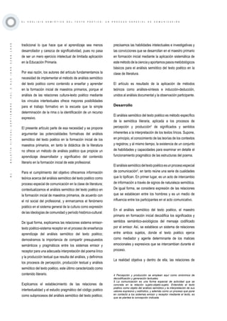 ·81·BOLETÍNVIRTUAL-SEPTIEMBRE-VOL3N10ISNN2266-1536
E L A N Á L I S I S S E M I Ó T I C O D E L T E X T O P O É T I C O : U N P R O C E S O E S P E C I A L D E C O M U N I C A C I Ó N
tradicional lo que hace que el aprendizaje sea menos
desarrollador y carezca de significatividad, pues no pasa
de ser un mero ejercicio intelectual de limitada aplicación
en la Educación Primaria.
Por esa razón, los autores del artículo fundamentamos la
necesidad de implementar el método de análisis semiótico
del texto poético como contenido a enseñar y aprender
en la formación inicial de maestros primarios, porque el
análisis de las relaciones cultura-texto poético mediante
los vínculos intertextuales ofrece mayores posibilidades
para el trabajo formativo en la escuela que la simple
determinación de la rima o la identificación de un recurso
expresivo.
El presente artículo parte de esa necesidad y se propone
argumentar las potencialidades formativas del análisis
semiótico del texto poético en la formación inicial de los
maestros primarios, en tanto la didáctica de la literatura
no ofrece un método de análisis poético que propicie un
aprendizaje desarrollador y significativo del contenido
literario en la formación inicial de este profesional.
Para el cumplimiento del objetivo ofrecemos información
teórica acerca del análisis semiótico del texto poético como
proceso especial de comunicación en la clase de literatura;
contextualizamos el análisis semiótico del texto poético en
la formación inicial de maestros primarios, de acuerdo con
el rol social del profesional, y enmarcamos el fenómeno
poético en el sistema general de la cultura como expresión
de las ideologías de comunidad y período histórico-cultural.
De igual forma, explicamos las relaciones sistema emisor-
texto poético-sistema receptor en el proceso de enseñanza
aprendizaje del análisis semiótico del texto poético;
demostramos la importancia de compartir presupuestos
semánticos y pragmáticos entre los sistemas emisor y
receptor para una adecuada interpretación del poema lírico
y la producción textual que resulta del análisis, y definimos
los procesos de percepción, producción textual y análisis
semiótico del texto poético, este último caracterizado como
contenido literario.
Explicamos el establecimiento de las relaciones de
intertextualidad y el estudio pragmático del código poético
como subprocesos del análisis semiótico del texto poético;
precisamos las habilidades intelectuales e investigativas y
las convicciones que se desarrollan en el maestro primario
en formación inicial mediante la aplicación sistemática de
estemétododelacienciayaportamospasosmetódológicos
básicos para el análisis semiótico del texto poético en la
clase de literatura.
El artículo es resultado de la aplicación de métodos
teóricos como análisis-síntesis e inducción-deducción,
unidos al análisis documental y la observación participante.
Desarrollo
El análisis semiótico del texto poético es método específico
de la semiótica literaria, aplicada a los procesos de
percepción y producción4
de significados y sentidos
inherentes a la interpretación de los textos líricos. Supone,
en principio, el conocimiento de las teorías de los contextos
y registros; y al mismo tiempo, la existencia de un conjunto
de habilidades y capacidades para examinar en detalle el
funcionamiento pragmático de las estructuras del poema.
Elanálisissemióticodeltextopoéticoesunprocesoespecial
de comunicación5
, en tanto reúne una serie de cualidades
que lo tipifican. En primer lugar, es un acto de intercambio
de información a través de signos de naturaleza semiótica.
De igual forma, se considera expresión de las relaciones
que se establecen entre los hombres y es un medio de
influencia entre los participantes en el acto comunicativo.
En el análisis semiótico del texto poético, el maestro
primario en formación inicial decodifica los significados y
sentidos semántico-axiológicos del mensaje codificado
por el emisor. Así, se establece un sistema de relaciones
entre ambos sujetos, donde el texto poético ejerce
como mediador y agente determinante de los matices
emocionales y expresivos que se intercambian durante el
proceso.
La realidad objetiva y dentro de ella, las relaciones de
4 Percepción y producción se emplean aquí como sinónimos de
decodificación y generación textuales.
5 La comunicación es una forma especial de actividad que se
concreta en la relación sujeto-objeto-sujeto. Entendido el texto
poético como objeto del análisis semiótico y la interpretación de sus
valores expresivo y estilístico, y además como un proceso que pone
en contacto a los sistemas emisor y receptor mediante el texto, es
que se plantea la concepción indicada.
 