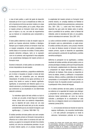 ·83·BOLETÍNVIRTUAL-SEPTIEMBRE-VOL3N10ISNN2266-1536
E L A N Á L I S I S S E M I Ó T I C O D E L T E X T O P O É T I C O : U N P R O C E S O E S P E C I A L D E C O M U N I C A C I Ó N
o crea el texto poético, a partir del grado de desarrollo
alcanzado por él en lo que a competencias se refiere, de
ahí la importancia de formar ese lector modelo en la clase
de literatura. El texto poético, por su parte, influye sobre
el maestro primario en formación inicial como receptor,
pero le impone a su vez, una serie de requerimientos
que se traducen en competencias para comprenderlo y
completarlo.
El texto poético determina la clase de receptor capaz de
percibir sus riquezas estructural, temática e ideológica.
Siempre que el maestro primario en formación inicial sea
un receptor competente, el texto poético completará su
sentido básico en el proceso de análisis. El texto poético
presenta elementos ambiguos, tanto en la expresión
como en el contenido; esta regularidad lo hace adaptable
a las características ideológicas del maestro primario en
formación inicial.
Durante la interacción, el texto poético es vulnerable a los
errores interpretativos de este receptor.
Los presupuestos semánticos y pragmáticos establecidos
por el emisor e impuestos al receptor a través del texto
poético, deben ser compartidos para una adecuada
interpretación. El análisis de los signos semióticos en el
poema lírico tendrá en cuenta la relación significado-
significante, el conocimiento del referente sígnico en su
relación estructural, y los factores psicológicos y culturales
que condicionan su uso actualizado en una determinada
selección contextual.
“La naturaleza sígnica del texto artístico es dual en
su base: por una parte, el texto finge ser la realidad
misma, simula tener una existencia independiente,
que no depende del autor, simula ser una cosa
entre las cosas del mundo real; por la otra, recuerda
constantemente que es una creación de alguien y que
significa algo. (…)” (Lotman, 1983-1984: 113)
El análisis semiótico del texto poético solo será completo
cuando el maestro primario en formación inicial perciba la
influencia de la cultura sobre la conciencia del autor del
poema y su papel en la concepción del texto lírico (intentio
auctoris), así como las connotaciones previstas o no por
el emisor (intentio operis), en un proceso marcado por
la subjetividad del maestro primario en formación inicial
(intentio lectoris), en compleja dialéctica de fidelidad al
sentido literal y libertad de las apreciaciones y valoraciones
(Eco, 2001: 235). “(…) sobre esta firme intención se
desarrolla hoy gran parte del debate sobre el sentido,
sobre la pluralidad de los sentidos, sobre la libertad del
intérprete, sobre la naturaleza del texto, en una palabra,
sobre la naturaleza de la semiosis.” (Eco, 2001: 241)
La cultura condiciona también la capacidad interpretativa
del receptor, quien es, potencialmente, un sujeto emisor.
El análisis semiótico del poema, como proceso inherente
a la clase de literatura durante la formación inicial del
maestro primario, supone el desarrollo de capacidades
para la percepción y producción de significados y sentidos
semántico-axiológicos.
Definimos la percepción de los significados y sentidos
resultante del análisis semiótico del texto poético como un
procesopsicológicocomplejoyactivoqueincluyebúsqueda
de información, establecimiento de inferencias, distinción
y comparación de rasgos esenciales, planteamiento y
verificación de hipótesis. Este proceso se desarrolla en
forma de análisis, síntesis y codificación o incorporación
dinámica, reflexiva, analítica y sistemática de las hipótesis
comprobadas a la enciclopedia9
del maestro primario en
formación inicial. Es imposible concebir la percepción, sin
la participación íntima, directa del lenguaje.
En el análisis semiótico del texto poético, la percepción
se evidencia en la capacidad del receptor para distinguir
y comprender los valores expresivos y estilísticos de la
estructura textual semiotizada, así como las razones
culturales y psicológicas de su actualización en cada
texto lírico, en obligatoria relación con la interpretación del
contenido (Lotman;2014).
“(…) en el proceso de lectura se mezclan sin cesar las
esperas modificadas y los recuerdos transformados
(…) En esta particular convergencia se revela la
estructura hermenéutica profunda de la lectura.
9 Umberto Eco emplea este concepto para referirse al sistema
de conocimientos, vivencias y otros procesos que conforman el
universo psicológico del individuo y se convierten en materia textual,
expresable a través de los sentidos y connotaciones del signo
semiótico. Enciclopedia es equivalente de la competencia cultural.
 