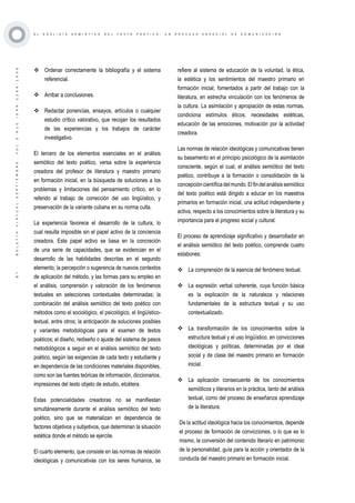 ·87·BOLETÍNVIRTUAL-SEPTIEMBRE-VOL3N10ISNN2266-1536
E L A N Á L I S I S S E M I Ó T I C O D E L T E X T O P O É T I C O : U N P R O C E S O E S P E C I A L D E C O M U N I C A C I Ó N
	Ordenar correctamente la bibliografía y el sistema
referencial.
	Arribar a conclusiones.
	Redactar ponencias, ensayos, artículos o cualquier
estudio crítico valorativo, que recojan los resultados
de las experiencias y los trabajos de carácter
investigativo.
El tercero de los elementos esenciales en el análisis
semiótico del texto poético, versa sobre la experiencia
creadora del profesor de literatura y maestro primario
en formación inicial, en la búsqueda de soluciones a los
problemas y limitaciones del pensamiento crítico, en lo
referido al trabajo de corrección del uso lingüístico, y
preservación de la variante cubana en su norma culta.
La experiencia favorece el desarrollo de la cultura, lo
cual resulta imposible sin el papel activo de la conciencia
creadora. Este papel activo se basa en la concreción
de una serie de capacidades, que se evidencian en el
desarrollo de las habilidades descritas en el segundo
elemento; la percepción o sugerencia de nuevos contextos
de aplicación del método, y las formas para su empleo en
el análisis, comprensión y valoración de los fenómenos
textuales en selecciones contextuales determinadas; la
combinación del análisis semiótico del texto poético con
métodos como el sociológico, el psicológico, el lingüístico-
textual, entre otros; la anticipación de soluciones posibles
y variantes metodológicas para el examen de textos
poéticos; el diseño, rediseño o ajuste del sistema de pasos
metodológicos a seguir en el análisis semiótico del texto
poético, según las exigencias de cada texto y estudiante y
en dependencia de las condiciones materiales disponibles,
como son las fuentes teóricas de información, diccionarios,
impresiones del texto objeto de estudio, etcétera.
Estas potencialidades creadoras no se manifiestan
simultáneamente durante el análisis semiótico del texto
poético, sino que se materializan en dependencia de
factores objetivos y subjetivos, que determinan la situación
estética donde el método se ejercite.
El cuarto elemento, que consiste en las normas de relación
ideológicas y comunicativas con los seres humanos, se
refiere al sistema de educación de la voluntad, la ética,
la estética y los sentimientos del maestro primario en
formación inicial, fomentados a partir del trabajo con la
literatura, en estrecha vinculación con los fenómenos de
la cultura. La asimilación y apropiación de estas normas,
condiciona estímulos éticos, necesidades estéticas,
educación de las emociones, motivación por la actividad
creadora.
Las normas de relación ideológicas y comunicativas tienen
su basamento en el principio psicológico de la asimilación
consciente, según el cual, el análisis semiótico del texto
poético, contribuye a la formación o consolidación de la
concepcióncientíficadelmundo.Elfindelanálisissemiótico
del texto poético está dirigido a educar en los maestros
primarios en formación inicial, una actitud independiente y
activa, respecto a los conocimientos sobre la literatura y su
importancia para el progreso social y cultural.
El proceso de aprendizaje significativo y desarrollador en
el análisis semiótico del texto poético, comprende cuatro
eslabones:
	La comprensión de la esencia del fenómeno textual.
	La expresión verbal coherente, cuya función básica
es la explicación de la naturaleza y relaciones
fundamentales de la estructura textual y su uso
contextualizado.
	La transformación de los conocimientos sobre la
estructura textual y el uso lingüístico, en convicciones
ideológicas y políticas, determinadas por el ideal
social y de clase del maestro primario en formación
inicial.
	La aplicación consecuente de los conocimientos
semióticos y literarios en la práctica, tanto del análisis
textual, como del proceso de enseñanza aprendizaje
de la literatura.
De la actitud ideológica hacia los conocimientos, depende
el proceso de formación de convicciones, o lo que es lo
mismo, la conversión del contenido literario en patrimonio
de la personalidad, guía para la acción y orientador de la
conducta del maestro primario en formación inicial.
 
